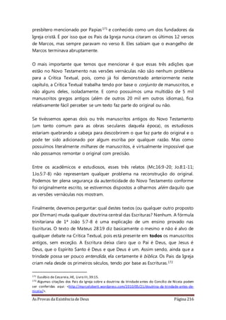 As Provas da Existência de Deus Página 216
presbítero mencionado por Papias171 e conhecido como um dos fundadores da
Igreja cristã. É por isso que os Pais da Igreja nunca citaram os últimos 12 versos
de Marcos, mas sempre paravam no verso 8. Eles sabiam que o evangelho de
Marcos terminava abruptamente.
O mais importante que temos que mencionar é que essas três adições que
estão no Novo Testamento nas versões vernáculas não são nenhum problema
para a Crítica Textual, pois, como já foi demonstrado anteriormente neste
capítulo, a Crítica Textual trabalha tendo por base o conjunto de manuscritos, e
não alguns deles, isoladamente. E como possuímos uma multidão de 5 mil
manuscritos gregos antigos (além de outros 20 mil em outros idiomas), fica
relativamente fácil perceber se um texto faz parte do original ou não.
Se tivéssemos apenas dois ou três manuscritos antigos do Novo Testamento
(um tanto comum para as obras seculares daquela época), os estudiosos
estariam quebrando a cabeça para descobrirem o que faz parte do original e o
pode ter sido adicionado por algum escriba por qualquer razão. Mas como
possuímos literalmente milhares de manuscritos, é virtualmente impossível que
não possamos remontar o original com precisão.
Entre os acadêmicos e estudiosos, esses três relatos (Mc.16:9-20; Jo.8:1-11;
1Jo.5:7-8) não representam qualquer problema na reconstrução do original.
Podemos ter plena segurança da autenticidade do Novo Testamento conforme
foi originalmente escrito, se estivermos dispostos a olharmos além daquilo que
as versões vernáculas nos mostram.
Finalmente, devemos perguntar: qual destes textos (ou qualquer outro proposto
por Ehrman) muda qualquer doutrina central das Escrituras? Nenhum. A fórmula
trinitariana de 1ª João 5:7-8 é uma explicação de um ensino provado nas
Escrituras. O texto de Mateus 28:19 diz basicamente o mesmo e não é alvo de
qualquer debate na Crítica Textual, pois está presente em todos os manuscritos
antigos, sem exceção. A Escritura deixa claro que o Pai é Deus, que Jesus é
Deus, que o Espírito Santo é Deus e que Deus é um. Assim sendo, ainda que a
trindade possa ser pouco entendida, ela certamente é bíblica. Os Pais da Igreja
criam nela desde os primeiros séculos, tendo por base as Escrituras.172
171 Eusébio de Cesareia,HE, Livro III,39:15.
172 Algumas citações dos Pais da Igreja sobre a doutrina da trindade antes do Concílio de Niceia podem
ser conferidas aqui: <http://marceloberti.wordpress.com/2010/05/21/doutrina-da-trindade-antes-de-
niceia/>.
 