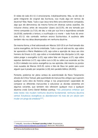 As Provas da Existência de Deus Página 217
O relato de João 8:1-11 é emocionante, indubitavelmente. Mas, se ele não é
parte integrante do original das Escrituras, isso muda algo em termos de
doutrina? Não. Nada. Tudo o que Jesus teria feito seria demonstrar compaixão,
algo que ele demonstrou da mesma forma em diversas outras ocasiões. Ele
inclusive chorou antes de ressuscitar Lázaro (Jo.11:35), ele era tomado por
íntima compaixão (Lc.7:13), ele deu a vida por sua livre e espontânea vontade
(Jo.10:18), aceitando a tortura, a crucificação e a morte – tudo fruto do amor.
João 8:1-11 não contradiz nenhum ensino Escriturístico. A ausência dele
também não nos deixa desamparados em nenhuma doutrina.
Da mesma forma, o final adicionado em Marcos 16:9-20 é um final tomado dos
outros evangelhos, de forma sintetizada. Tudo o que ali está escrito, seja sobre
ter aparecido a Maria Madalena (v.9), seja sobre a aparição de Jesus aos dois
homens de Emaús (v.12), seja sobre a incredulidade dos discípulos (v.14), seja
sobre pregar o evangelho (v.15), seja sobre falar em línguas (v.17), seja sobre
expulsar demônios (v.17), seja sobre cura (v.18) ou sobre sua ascensão ao Céu
(v.19) é relatado nos outros evangelhos ou nas epístolas. Até mesmo os pontos
mais ousados de Marcos 16:9-20, como o fato de Deus ter poder para curar
alguém que é picado por serpentes (v.18), tem paralelo bíblico (At.28:5).
Portanto, podemos ter plena certeza da autenticidade do Novo Testamento
através da Crítica Textual, pela quantidade de manuscritos antigos que superam
qualquer outra obra da história antiga e nos proporcionam capacidade de
comparar os diferentes manuscritos e solucionar as dúvidas existentes em
algumas variantes, que também não oferecem qualquer risco a qualquer
doutrina cristã. Como Daniel Wallace acentua, “nós precisamos enfatizar que
estes textos não mudam nenhuma doutrina fundamental, nenhuma doutrina
central. Estudiosos evangélicos os abandonaram há mais de um século sem
mudar um pingo da ortodoxia”173.
173 WALLACE, Daniel Baird. The Gospel according to Bart. Disponível em:
<https://bible.org/article/gospel-according-bart>.Acesso em: 04/11/2013.
 