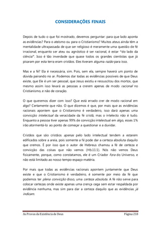 As Provas da Existência de Deus Página 218
CONSIDERAÇÕES FINAIS
Depois de tudo o que foi mostrado, devemos perguntar: para que lado aponta
as evidências? Para o ateísmo ou para o Cristianismo? Muitos ateus ainda têm a
mentalidade ultrapassada de que ser religioso é meramente uma questão de fé
irracional, enquanto ser ateu ou agnóstico é ser racional, é estar “do lado da
ciência”. Isso é tão inverdade que quase todos os grandes cientistas que já
pisaram por esta terra eram cristãos. Eles tiveram alguma razão para isso.
Mas e a fé? Ela é necessária, sim. Pois, sem ela, sempre haverá um ponto de
dúvida pairando no ar. Podemos dar todas as evidências possíveis de que Deus
existe, que Ele é um ser pessoal, que Jesus existiu e ressuscitou dos mortos, que
mesmo assim isso levará as pessoas a crerem apenas de modo racional no
Cristianismo, e não de coração.
O que queremos dizer com isso? Que está errado crer de modo racional em
algo? Certamente que não. O que dizemos é que, por mais que as evidências
racionais apontem que o Cristianismo é verdadeiro, isso dará apenas uma
convicção intelectual da veracidade da fé cristã, mas o intelecto não é tudo.
Enquanto a pessoa tiver apenas 99% de convicção intelectual em algo, esses 1%
irão atormentá-lo ao ponto de começar a questionar e a duvidar.
Cristãos que são cristãos apenas pelo lado intelectual tendem a estarem
edificados sobre a areia, pois somente a fé pode dar a certeza absoluta daquilo
que cremos. É por isso que o autor de Hebreus chamou a fé de certeza e
convicção das coisas que não vemos (Hb.11:1). Nós não vemos Deus
fisicamente, porque, como constatamos, ele é um Criador fora do Universo, e
não está limitado ao nosso tempo-espaço-matéria.
Por mais que todas as evidências racionais apontem juntamente que Deus
existe e que o Cristianismo é verdadeiro, é somente por meio da fé que
podemos ter plena convicção disso, uma certeza absoluta. A fé não serve para
colocar certezas onde existe apenas uma crença cega sem estar respaldada por
evidência nenhuma, mas sim para dar a certeza daquilo que as evidências já
indicam.
 