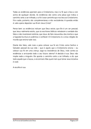 As Provas da Existência de Deus Página 219
Todas as evidências apontam para o Cristianismo, mas é a fé que o leva a crer
acima de qualquer dúvida. As evidências são como uma placa que indica o
caminho certo a ser trilhado, e a fé é esse caminho que nos leva ao Cristianismo.
Fé e razão, portanto, são complementares, e não excludentes. A questão então
é: vale a pena depositar sua fé em Jesus Cristo?
Pense bem: as evidências indicam que Deus existe, que Ele é um ser pessoal,
que Jesus realmente existiu, que os escritores bíblicos retrataram a verdade dos
fatos e não inventaram estórias, que Jesus de fato ressuscitou dos mortos e que
a Sagrada Escritura é autêntica e confiável. O Cristianismo é a única religião do
mundo que ensina tudo isso.
Diante dos fatos, vale mais a pena colocar sua fé em Cristo como Senhor e
Salvador pessoal da sua vida – que é aquilo que o Cristianismo ensina – ou
colocar sua fé em uma crença cega na inexistência de Deus, indo contra as
evidências e arriscando todo o seu futuro eterno? A decisão é sua. Deus não
impõe nada a ninguém. Ele aponta o caminho certo a ser trilhado, e diz que
todo aquele que o busca, o encontrará. Mas quem tem que tomar essa iniciativa
é você.
A escolha é sua.
 