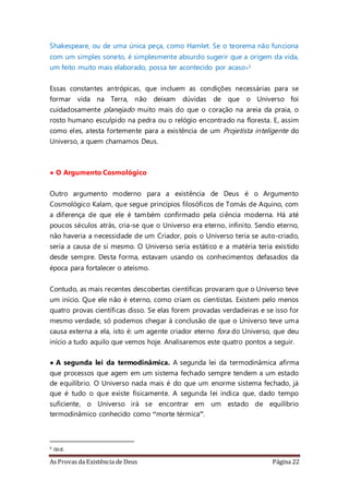 As Provas da Existência de Deus Página 22
Shakespeare, ou de uma única peça, como Hamlet. Se o teorema não funciona
com um simples soneto, é simplesmente absurdo sugerir que a origem da vida,
um feito muito mais elaborado, possa ter acontecido por acaso»5
Essas constantes antrópicas, que incluem as condições necessárias para se
formar vida na Terra, não deixam dúvidas de que o Universo foi
cuidadosamente planejado muito mais do que o coração na areia da praia, o
rosto humano esculpido na pedra ou o relógio encontrado na floresta. E, assim
como eles, atesta fortemente para a existência de um Projetista inteligente do
Universo, a quem chamamos Deus.
• O Argumento Cosmológico
Outro argumento moderno para a existência de Deus é o Argumento
Cosmológico Kalam, que segue princípios filosóficos de Tomás de Aquino, com
a diferença de que ele é também confirmado pela ciência moderna. Há até
poucos séculos atrás, cria-se que o Universo era eterno, infinito. Sendo eterno,
não haveria a necessidade de um Criador, pois o Universo teria se auto-criado,
seria a causa de si mesmo. O Universo seria estático e a matéria teria existido
desde sempre. Desta forma, estavam usando os conhecimentos defasados da
época para fortalecer o ateísmo.
Contudo, as mais recentes descobertas científicas provaram que o Universo teve
um início. Que ele não é eterno, como criam os cientistas. Existem pelo menos
quatro provas científicas disso. Se elas forem provadas verdadeiras e se isso for
mesmo verdade, só podemos chegar à conclusão de que o Universo teve uma
causa externa a ela, isto é: um agente criador eterno fora do Universo, que deu
início a tudo aquilo que vemos hoje. Analisaremos este quatro pontos a seguir.
• A segunda lei da termodinâmica. A segunda lei da termodinâmica afirma
que processos que agem em um sistema fechado sempre tendem a um estado
de equilíbrio. O Universo nada mais é do que um enorme sistema fechado, já
que é tudo o que existe fisicamente. A segunda lei indica que, dado tempo
suficiente, o Universo irá se encontrar em um estado de equilíbrio
termodinâmico conhecido como “morte térmica”.
5 ibid.
 