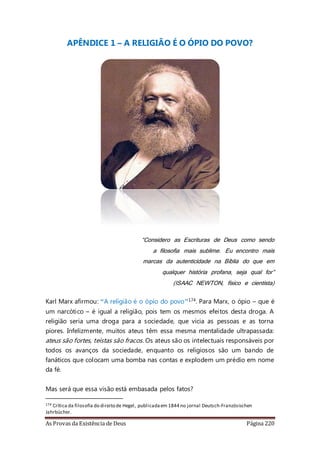 As Provas da Existência de Deus Página 220
APÊNDICE 1 – A RELIGIÃO É O ÓPIO DO POVO?
“Considero as Escrituras de Deus como sendo
a filosofia mais sublime. Eu encontro mais
marcas da autenticidade na Bíblia do que em
qualquer história profana, seja qual for”
(ISAAC NEWTON, físico e cientista)
Karl Marx afirmou: “A religião é o ópio do povo”174. Para Marx, o ópio – que é
um narcótico – é igual a religião, pois tem os mesmos efeitos desta droga. A
religião seria uma droga para a sociedade, que vicia as pessoas e as torna
piores. Infelizmente, muitos ateus têm essa mesma mentalidade ultrapassada:
ateus são fortes, teístas são fracos. Os ateus são os intelectuais responsáveis por
todos os avanços da sociedade, enquanto os religiosos são um bando de
fanáticos que colocam uma bomba nas contas e explodem um prédio em nome
da fé.
Mas será que essa visão está embasada pelos fatos?
174 Crítica da filosofia do direito de Hegel, publicadaem 1844 no jornal Deutsch-Französischen
Jahrbücher.
 