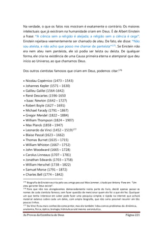 As Provas da Existência de Deus Página 221
Na verdade, o que os fatos nos mostram é exatamente o contrário. Os maiores
intelectuais que já existiram na humanidade criam em Deus. É de Albert Einstein
a frase: “A ciência sem a religião é aleijada; a religião sem a ciência é cega”.
Einstein rejeitava veementemente ser chamado de ateu. De fato, ele disse: “Não
sou ateísta, e não acho que posso me chamar de panteísta”175. Se Einstein não
era nem ateu nem panteísta, ele só podia ser teísta ou deísta. De qualquer
forma, ele cria na existência de uma Causa primeira eterna e atemporal que deu
início ao Universo, ao que chamamos Deus.
Dos outros cientistas famosos que criam em Deus, podemos citar:176
• Nicolau Copérnico (1473 – 1543)
• Johannes Kepler (1571 – 1630)
• Galileu Galilei (1564-1642)
• René Descartes (1596-1650
• Isaac Newton (1642 – 1727)
• Robert Boyle (1627 – 1691)
• Michael Farady (1791 – 1867)
• Gregor Mendel (1822 – 1884)
• William Thompson (1824 – 1907)
• Max Planck (1858 – 1947)
• Leonardo da Vinci (1452 – 1519)177
• Blaise Pascal (1623 – 1662)
• Thomas Burnet (1635 – 1715)
• William Whiston (1667 – 1752)
• John Woodward (1665 – 1728)
• Carolus Linneaus (1707 – 1781)
• Jonathan Edwards (1703 – 1758)
• William Herschel (1738 – 1822)
• Samuel Morse (1791 – 1872)
• Charles Bell (1774 – 1842)
175 Biografia deEinstein escrita pelo seu amigo pessoal Max Jammer; citado por Antony Flew em: “Um
ateu garante: Deus existe”.
176 Para que não nos alongássemos demasiadamente nesta parte do livro, decidi apenas passar os
nomes de cada cientista famoso, sem fazer questão de mencionar quem ele foi o que ele fez. Qualquer
um que tenha interesse em saber pode fazer uma pesquisa simples e rápida na internet que achará
material extenso sobre cada um deles, com ampla biografia, que não seria possível resumir em tão
poucas linhas.
177 Da Vinci ficou mais conhecido como pintor,mas ele também lidou comos problemas da dinâmica,
anatomia,física,óptica,biologia,hidráulicaeaté mesmo aeronáutica.
 