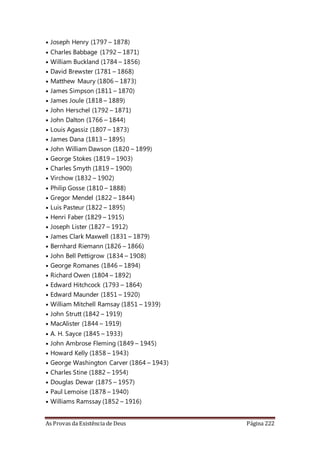 As Provas da Existência de Deus Página 222
• Joseph Henry (1797 – 1878)
• Charles Babbage (1792 – 1871)
• William Buckland (1784 – 1856)
• David Brewster (1781 – 1868)
• Matthew Maury (1806 – 1873)
• James Simpson (1811 – 1870)
• James Joule (1818 – 1889)
• John Herschel (1792 – 1871)
• John Dalton (1766 – 1844)
• Louis Agassiz (1807 – 1873)
• James Dana (1813 – 1895)
• John William Dawson (1820 – 1899)
• George Stokes (1819 – 1903)
• Charles Smyth (1819 – 1900)
• Virchow (1832 – 1902)
• Philip Gosse (1810 – 1888)
• Gregor Mendel (1822 – 1844)
• Luis Pasteur (1822 – 1895)
• Henri Faber (1829 – 1915)
• Joseph Lister (1827 – 1912)
• James Clark Maxwell (1831 – 1879)
• Bernhard Riemann (1826 – 1866)
• John Bell Pettigrow (1834 – 1908)
• George Romanes (1846 – 1894)
• Richard Owen (1804 – 1892)
• Edward Hitchcock (1793 – 1864)
• Edward Maunder (1851 – 1920)
• William Mitchell Ramsay (1851 – 1939)
• John Strutt (1842 – 1919)
• MacAlister (1844 – 1919)
• A. H. Sayce (1845 – 1933)
• John Ambrose Fleming (1849 – 1945)
• Howard Kelly (1858 – 1943)
• George Washington Carver (1864 – 1943)
• Charles Stine (1882 – 1954)
• Douglas Dewar (1875 – 1957)
• Paul Lemoise (1878 – 1940)
• Williams Ramssay (1852 – 1916)
 