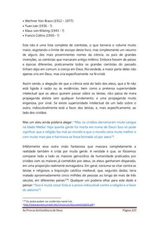 As Provas da Existência de Deus Página 223
• Werhner Von Braun (1912 – 1977)
• Yuan Lee (1936 - ?)
• Klaus von Klitzing (1943 - ?)
• Francis Collins (1950 - ?)
Esta não é uma lista completa de cientistas, o que tornaria o volume muito
maior, esgotando o limite de escopo deste livro, mas simplesmente um resumo
de alguns dos mais proeminentes nomes da ciência, os pais de grandes
invenções, os cientistas que marcaram antigo milênio. Embora fossem de países
e épocas diferentes, praticamente todos os grandes cientistas do passado
tinham algo em comum: a crença em Deus. Na verdade, a maior parte deles não
apenas cria em Deus, mas cria especificamente na fé cristã.
Assim sendo, a alegação de que a ciência está do lado dos ateus, que a fé não
está ligada à razão ou às evidências, bem como a pretensa superioridade
intelectual que os ateus querem passar sobre os teístas, não passa de mera
propaganda ateísta sem qualquer fundamento, e uma propaganda muito
enganosa, por sinal. Se existe superioridade intelectual de um lado sobre o
outro, indiscutivelmente está a favor dos teístas, e, mais especificamente, ao
lado dos cristãos.
Mas um ateu ainda poderia alegar: “Mas os cristãos derramaram muito sangue
na Idade Média! Veja quanta gente foi morta em nome de Deus! Isso só pode
significar que a religião faz mal ao mundo e que o mundo seria muito melhor e
com muito mais paz e harmonia se fosse formado só por ateus”!
Infelizmente essa outra visão fantasiosa que mascara completamente a
realidade também é crida por muita gente. A verdade é que, se fôssemos
comparar lado a lado os maiores genocídios da humanidade praticados por
cristãos com os maiores já cometidos por ateus, os ateus ganhariam disparado,
em uma proporção realmente esmagadora. Em geral, costuma-se citar contra os
teístas e religiosos a Inquisição católica medieval, que, segundo dados, teria
matado aproximadamente cinco milhões de pessoas ao longo de mais de três
séculos, em diferentes países178. Qualquer um poderia olhar para este dado e
pensar: “Isso é muita coisa! Está aí a prova indiscutível contra a religião e a favor
do ateísmo”!
178 Os dados podem ser conferidos neste link:
<http://www.gordonconwell.edu/resources/documents/gd16.pdf>.
 