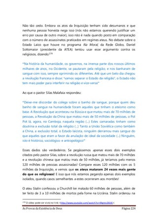 As Provas da Existência de Deus Página 224
Não tão cedo. Embora os atos da Inquisição tenham sido desumanos e que
nenhuma pessoa honesta nega isso (nós não estamos querendo justificar um
erro por causa de outro maior), isso não é nada quando posto em comparação
com o número de assassinatos praticados em regimes ateus. No debate sobre o
Estado Laico que houve no programa Na Moral, da Rede Globo, Daniel
Sottomaior (presidente da ATEA) tentou usar esse argumento contra os
religiosos, dizendo:179
“Na história da humanidade, os governos, na imensa parte dos nossos últimos
milhares de anos, no Ocidente, se pautaram pela religião, e nos banharam de
sangue com isso, sempre oprimindo os diferentes. Até que um belo dia chegou
a revolução francesa e disse: ‘vamos separar o Estado da religião’, o Estado não
tem mais poder para interferir na religião e vice-versa”
Ao que o pastor Silas Malafaia respondeu:
“Deixe-me discordar do colega sobre o banho de sangue, porque quem deu
banho de sangue na humanidade foram aqueles que tinham o ateísmo como
base. A Revolução que aconteceu na Rússia e que matou mais de 70 milhões de
pessoas, a Revolução da China que matou mais de 50 milhões de pessoas, o Pol
Pot lá, agora, no Camboja, naquela região (...) Estes camaradas tinham como
doutrina a exclusão total da religião (...) Tanto a União Soviética como também
a China, a exclusão total, o Estado laicista, ninguém derramou mais sangue do
que aqueles que eram a favor da anulação de ideal da sociedade (...) Ninguém,
isto é histórico, sociológico e antropológico”
Esses dados são verdadeiros. Se pegássemos apenas esses dois exemplos
citados pelo pastor Silas, sobre a revolução russa que matou mais de 70 milhões
e a revolução chinesa que matou mais de 50 milhões, já teríamos pelo menos
120 milhões de pessoas assassinadas! Compare esses 120 milhões com os 5
milhões da Inquisição, e vemos que os ateus mataram 24 vezes mais gente
do que os religiosos! E isso que nós estamos pegando apenas dois exemplos
isolados, quando casos semelhantes a estes ocorreram aos montões!
O ateu Stalin confessou a Churchill ter matado 60 milhões de pessoas, além de
ter feito de 3 a 10 milhões de mortos pela fome na Ucrânia. Stalin ordenou na
179 O vídeo pode ser visto no link:<http://www.youtube.com/watch?v=rMgtncZk0JE>.
 