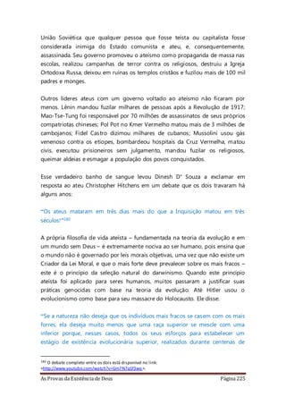 As Provas da Existência de Deus Página 225
União Soviética que qualquer pessoa que fosse teísta ou capitalista fosse
considerada inimiga do Estado comunista e ateu, e, consequentemente,
assassinada. Seu governo promoveu o ateísmo como propaganda de massa nas
escolas, realizou campanhas de terror contra os religiosos, destruiu a Igreja
Ortodoxa Russa, deixou em ruínas os templos cristãos e fuzilou mais de 100 mil
padres e monges.
Outros líderes ateus com um governo voltado ao ateísmo não ficaram por
menos. Lênin mandou fuzilar milhares de pessoas após a Revolução de 1917;
Mao-Tse-Tung foi responsável por 70 milhões de assassinatos de seus próprios
compatriotas chineses; Pol Pot no Kmer Vermelho matou mais de 3 milhões de
cambojanos; Fidel Castro dizimou milhares de cubanos; Mussolini usou gás
venenoso contra os etíopes, bombardeou hospitais da Cruz Vermelha, matou
civis, executou prisioneiros sem julgamento, mandou fuzilar os religiosos,
queimar aldeias e esmagar a população dos povos conquistados.
Esse verdadeiro banho de sangue levou Dinesh D’ Souza a exclamar em
resposta ao ateu Christopher Hitchens em um debate que os dois travaram há
alguns anos:
“Os ateus mataram em três dias mais do que a Inquisição matou em três
séculos!”180
A própria filosofia de vida ateísta – fundamentada na teoria da evolução e em
um mundo sem Deus – é extremamente nociva ao ser humano, pois ensina que
o mundo não é governado por leis morais objetivas, uma vez que não existe um
Criador da Lei Moral, e que o mais forte deve prevalecer sobre os mais fracos –
este é o princípio da seleção natural do darwinismo. Quando este princípio
ateísta foi aplicado para seres humanos, muitos passaram a justificar suas
práticas genocidas com base na teoria da evolução. Até Hitler usou o
evolucionismo como base para seu massacre do Holocausto. Ele disse:
“Se a natureza não deseja que os indivíduos mais fracos se casem com os mais
forres, ela deseja muito menos que uma raça superior se mescle com uma
inferior porque, nesses casos, todos os seus esforços para estabelecer um
estágio de existência evolucionária superior, realizados durante centenas de
180 O debate completo entre os dois está disponível no link:
<http://www.youtube.com/watch?v=Gm7N7qSf3wo>.
 