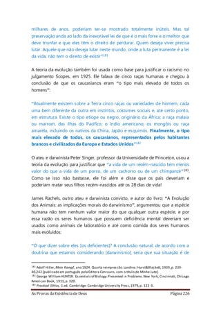 As Provas da Existência de Deus Página 226
milhares de anos, poderiam ter-se mostrado totalmente inúteis. Mas tal
preservação anda ao lado da inexorável lei de que é o mais forre e o melhor que
deve triunfar e que eles têm o direito de perdurar. Quem deseja viver precisa
lutar. Aquele que não deseja lutar neste mundo, onde a luta permanente é a lei
da vida, não tem o direito de existir”181
A teoria da evolução também foi usada como base para justificar o racismo no
julgamento Scopes, em 1925. Ele falava de cinco raças humanas e chegou à
conclusão de que os caucasianos eram “o tipo mais elevado de todos os
homens”:
“Atualmente existem sobre a Terra cinco raças ou variedades de homem, cada
uma bem diferente da outra em instintos, costumes sociais e, até certo ponto,
em estrutura. Existe o tipo etíope ou negro, originário da África; a raça malaia
ou marrom, das ilhas do Pacífico; o índio americano; os mongóis ou raça
amarela, incluindo os nativos da China, Japão e esquimós. Finalmente, o tipo
mais elevado de todos, os caucasianos, representados pelos habitantes
brancos e civilizados da Europa e Estados Unidos”182
O ateu e darwinista Peter Singer, professor da Universidade de Princeton, usou a
teoria da evolução para justificar que “a vida de um recém-nascido tem menos
valor do que a vida de um porco, de um cachorro ou de um chimpanzé”183.
Como se isso não bastasse, ele foi além e disse que os pais deveriam e
poderiam matar seus filhos recém-nascidos até os 28 dias de vida!
James Rachels, outro ateu e darwinista convicto, e autor do livro: “A Evolução
dos Animais: as implicações morais do darwinismo”, argumentou que a espécie
humana não tem nenhum valor maior do que qualquer outra espécie, e por
essa razão os seres humanos que possuem deficiência mental deveriam ser
usados como animais de laboratório e até como comida dos seres humanos
mais evoluídos:
“O que dizer sobre eles [os deficientes]? A conclusão natural, de acordo com a
doutrina que estamos considerando [darwinismo], seria que sua situação é de
181 Adolf Hitler,Mein Kampf, ano 1924. Quarta reimpressão.Londres: Hurst&Blackett, 1939,p. 239-
40,242 [publicado em português pela Editora Cenrauro, com o título de Minha Luta].
182 George WilliamHUNTER. Essentials of Biology:Presented in Problems.New York, Cincinnati,Chicago:
American Book, 1911,p. 320.
183 Practical Ethics, 1.ed. Cambridge: Cambridge University Press,1979,p. 122-3.
 