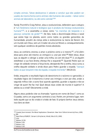 As Provas da Existência de Deus Página 227
simples animais. Talvez devêssemos ir adiante e concluir que eles podem ser
usados da mesma forma como animais não humanos são usados – talvez como
animais de laboratório, ou até como comida”184
Randy Thornhill e Craig Palmer, ateus e evolucionistas, defendem que o estupro
é “um fenômeno natural e biológico que é produto da herança evolucionária
humana”185, e o assemelha a coisas como “as manchas do leopardo e o
pescoço comprido da girafa”186. De fato, toda a discriminação étnica e racial
que existe hoje no planeta, assim como todos os grandes genocídios da
humanidade, provém da crença atéia e evolucionista na teoria de Darwin. Em
um mundo sem Deus, sem um Criador de uma Lei Moral, e, consequentemente,
sem qualquer existência de padrões morais absolutos.
Jesus, ao contrário, ensinou a amar o próximo como a si mesmo187, e foi além:
disse para amar até mesmo os inimigos e a orar por eles!188 Além disso, disse
que, se alguém o obrigar a andar uma milha, vá com ele duas189. E, se alguém
esbofetear a sua face direita, ofereça-lhe a esquerda190. Quando Pedro quis se
vingar do soldado romano à força bruta, decepando-lhe a orelha, Jesus curou a
orelha daquele soldado e ainda disse para Pedro guardar a espada, “porque
todos os que lançarem mão da espada, à espada morrerão” (Mt.26:52).
Então, enquanto o resultado lógico do darwinismo é o racismo e o genocídio, o
resultado lógico do Cristianismo é amar aos inimigos e orar por eles, andar a
segunda milha e dar a outra face quando agredido, guardar a espada e não se
vingar de quem lhe faz mal. Qual dessas duas visões de mundo é superior? A
ateísta ou a cristã? Obviamente a cristã.
Alguns ateus poderão citar as chamadas “guerras em nome de Deus”, como as
Cruzadas, como um argumento contrário a isso. Porém, em primeiro lugar, nem
todo aquele que se diz cristão é cristão de fato. O próprio Senhor Jesus deixou
isso claro ao dizer:
184 Created from Animals: The Moral Implications Darwinism. New York: Oxford University Press,1990,
p. 186.
185 Apud Nancy PEARCEY. Darwin's Dirty Secret, World, March 25, 2000.
186 ibid.
187 Mateus 22:39.
188 Mateus 5:44.
189 Mateus 5:41.
190 Mateus 5:39.
 