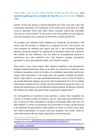 As Provas da Existência de Deus Página 228
“Nem todo o que me diz: Senhor, Senhor! entrará no reino dos céus, mas
somente aquele que faz a vontade de meu Pai, que está nos céus” (Mateus
7:21)
Existem muitos que apenas se dizem seguidores de Cristo, mas não o são. São
meramente impostores. O Cristianismo, se for vivido como Jesus disse, em nada
incita os episódios como esse. Além disso, a grande maioria das chamadas
“guerras em nome de Deus” foi de cunho muito mais político do que religioso,
cuja real motivação era a conquista de territórios e razões econômicas.
As Cruzadas, por exemplo, foram batalhas por conquistas de territórios e de
novas rotas de comércio. A religião ou a conquista de uma “terra santa” era
mero pretexto de fachada para aquilo que era a real motivação daquelas
pessoas, que pouco estavam se importando se Jerusalém estava sob o domínio
dos cristãos ou dos islâmicos, mas sim sobre as consequências políticas e
econômicas que eles sofreriam caso não fizessem aquelas campanhas,
pensando no lucro que poderiam obter caso tivessem sucesso.
Prova disso é que nunca algum líder religioso implantou uma perseguição
dirigida especificamente aos ateus. Já os ateus, ao contrário, por diversas vezes
já fizeram campanhas contra os cristãos, em verdadeiros genocídios, banhos de
sangue. Nem precisamos ir tão longe para citar aqueles exemplos já listados,
basta ir hoje mesmo a um país declaradamente ateu como a Coreia de Norte e
ver quanta liberdade religiosa que há ali. Aproximadamente 50 a 70 mil cristãos
estão presos naquele país em campos de concentração por causa de sua fé, e as
igrejas são subterrâneas, pois há liberdade religiosa apenas de fachada. Dezenas
de milhares de cristãos são assassinados anualmente naquele país.191
Em contrapartida, se tomarmos como exemplo a nação mais evangélica do
mundo, os Estados Unidos da América, que foi colonizado por protestantes e
tem a crença em Deus estampada na própria Constituição deles (que tem por
base a Bíblia192), vemos, curiosamente, que ali também é o berço da democracia
e da liberdade de pensamento. Ateus podem ser ateus e viverem como ateus
sem serem perturbados. O mesmo vale para qualquer não-cristão. Todas as
outras democracias têm por base a democracia norte-americana.
191 Dados disponíveis em: <http://noticias.terra.com.br/mundo/asia/coreia-do-norte-lidera-lista-de-
perseguicao-aos-cristaos,3b086380c0ada310VgnCLD200000bbcceb0aRCRD.html>.
192 http://www.arcauniversal.com/mundocristao/series/noticias/a-constituicao-dos-estados-unidos-e-a-
biblia---parte-1----20331.html
 