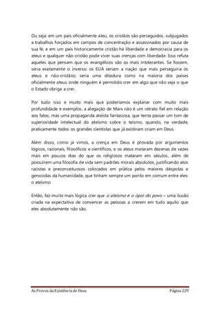 As Provas da Existência de Deus Página 229
Ou seja: em um país oficialmente ateu, os cristãos são perseguidos, subjugados
a trabalhos forçados em campos de concentração e assassinados por causa de
sua fé, e em um país historicamente cristão há liberdade e democracia para os
ateus e qualquer não-cristão pode viver suas crenças com liberdade. Isso refuta
aqueles que pensam que os evangélicos são os mais intolerantes. Se fossem,
seria exatamente o inverso: os EUA seriam a nação que mais perseguiria os
ateus e não-cristãos; seria uma ditadura como na maioria dos países
oficialmente ateus onde ninguém é permitido crer em algo que não seja o que
o Estado obriga a crer.
Por tudo isso e muito mais que poderíamos explanar com muito mais
profundidade e exemplos, a alegação de Marx não é um retrato fiel em relação
aos fatos, mas uma propaganda ateísta fantasiosa, que tenta passar um tom de
superioridade intelectual do ateísmo sobre o teísmo, quando, na verdade,
praticamente todos os grandes cientistas que já existiram criam em Deus.
Além disso, como já vimos, a crença em Deus é provada por argumentos
lógicos, racionais, filosóficos e científicos, e os ateus mataram dezenas de vezes
mais em poucos dias do que os religiosos mataram em séculos, além de
possuírem uma filosofia de vida sem padrões morais absolutos, justificando atos
racistas e preconceituosos colocados em prática pelos maiores déspotas e
genocidas da humanidade, que tinham sempre um ponto em comum entre eles:
o ateísmo.
Então, faz muito mais lógica crer que o ateísmo é o ópio do povo – uma ilusão
criada na expectativa de convencer as pessoas a crerem em tudo aquilo que
eles absolutamente não são.
 