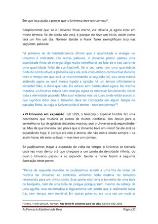 As Provas da Existência de Deus Página 23
Em que isso ajuda a provar que o Universo teve um começo?
Simplesmente que, se o Universo fosse eterno, ele deveria já agora estar em
morte térmica. Se ele ainda não está, é porque ele teve um início, assim como
terá um fim um dia. Norman Geisler e Frank Turek exemplificam isso nas
seguintes palavras:
“A primeira lei da termodinâmica afirma que a quantidade e energia no
universo é constante. Em outras palavras, o Universo possui apenas uma
quantidade finita de energia (algo muito semelhante ao fato de o seu carro ter
uma quantidade finita de combustível). Se o seu carro tem uma quantidade
finita de combustível (a primeira lei) e ele está consumindo combustível durante
todo o tempo em que está se movimentando (a segunda lei), seu carro estaria
andando agora se você tivesse ligado a ignição há um tempo infinitamente
distante? Não, é claro que não. Ele estaria sem combustível agora. Da mesma
maneira, o Universo estaria sem energia agora se estivesse funcionando desde
toda a eternidade passada. Mas aqui estamos nós: as luzes ainda estão acesas, o
que significa dizer que o Universo deve ter começado em algum tempo no
passado finito, ou seja, o Universo não é eterno - teve um começo”6
• O Universo em expansão. Em 1929, o telescópio espacial Hubble fez uma
descoberta que mudaria os rumos de muitos cientistas. Um desvio para o
vermelho na luz de galáxias distantes mostrou que o Universo está expandindo-
se. Mas de que maneira isso prova que o Universo teve um início? Se ele está se
expandindo hoje, é porque ele não é eterno, ele não existe desde sempre – se
assim fosse, ele seria estático – mas teve um começo.
Se pudéssemos traçar a expansão de volta no tempo, o Universo se tornaria
cada vez mais denso até que chegasse a um ponto de densidade infinita, do
qual o Universo passou a se expandir. Geisler e Turek fazem a seguinte
ilustração neste ponto:
“Pense da seguinte maneira: se pudéssemos assistir a uma fita de vídeo da
história do Universo ao contrário, veríamos toda matéria no Universo
retomando para um único ponto. Esse ponto não teria o tamanho de uma bola
de basquete, nem de uma bola de pingue-pongue, nem mesmo da cabeça de
uma agulha, mas matemática e logicamente um ponto que é realmente nada
(i.e., sem tempo, sem matéria). Em outras palavras, era uma vez um nada e,
6 TUREK, Frank; GEISLER, Norman. Não tenho fé suficiente para ser ateu. Editora Vida:2006.
 