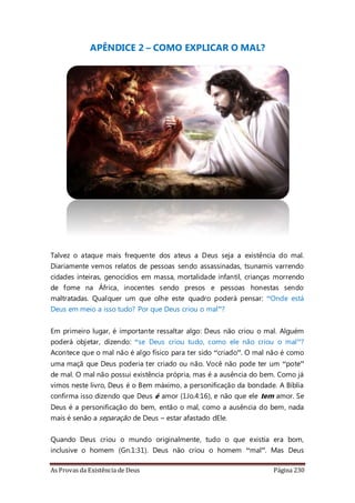 As Provas da Existência de Deus Página 230
APÊNDICE 2 – COMO EXPLICAR O MAL?
Talvez o ataque mais frequente dos ateus a Deus seja a existência do mal.
Diariamente vemos relatos de pessoas sendo assassinadas, tsunamis varrendo
cidades inteiras, genocídios em massa, mortalidade infantil, crianças morrendo
de fome na África, inocentes sendo presos e pessoas honestas sendo
maltratadas. Qualquer um que olhe este quadro poderá pensar: “Onde está
Deus em meio a isso tudo? Por que Deus criou o mal”?
Em primeiro lugar, é importante ressaltar algo: Deus não criou o mal. Alguém
poderá objetar, dizendo: “se Deus criou tudo, como ele não criou o mal”?
Acontece que o mal não é algo físico para ter sido “criado”. O mal não é como
uma maçã que Deus poderia ter criado ou não. Você não pode ter um “pote”
de mal. O mal não possui existência própria, mas é a ausência do bem. Como já
vimos neste livro, Deus é o Bem máximo, a personificação da bondade. A Bíblia
confirma isso dizendo que Deus é amor (1Jo.4:16), e não que ele tem amor. Se
Deus é a personificação do bem, então o mal, como a ausência do bem, nada
mais é senão a separação de Deus – estar afastado dEle.
Quando Deus criou o mundo originalmente, tudo o que existia era bom,
inclusive o homem (Gn.1:31). Deus não criou o homem “mal”. Mas Deus
 