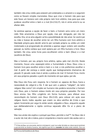 As Provas da Existência de Deus Página 231
também não criou robôs para estarem pré-ordenados a o amarem e o seguirem
como se fossem simples marionetes. Deus quis criar o homem não para que
este fosse um boneco sem vida própria nem livre arbítrio, mas para que este
pudesse escolher entre o bem e o mal (Gn.2:16,17), isto é: entre amá-lo ou se
afastar dele.
Se existisse apenas a opção de fazer o bem, o homem seria como um mero
robô. Não amaríamos a Deus por opção, mas por obrigação, por não ter
escolha. Ora, só se ama alguém se há a possibilidade de não amar. Se você é pai
ou mãe e tivesse de escolher entre ter um filho humano com livre arbítrio e
liberdade própria para decidir amá-lo por vontade própria ou então um robô
motorizado e já programado de antemão a apenas seguir ordens sem escolha
pessoal, eu tenho certeza que você optaria por um filho humano e livre. Deus
também. Ele criou seres livres para escolherem entre o bem (Deus) e o mal
(ausência de Deus).
Mas o homem, por seu próprio livre arbítrio, optou pelo mal (Gn.3:6). Neste
momento, houve uma separação entre a humanidade e Deus. Deus criou o
homem livre para escolher entre o bem e o mal, e nós preferimos escolher o
mal. A partir daí começa a existir aquilo que teologicamente chamamos de
pecado. O pecado nada mais é senão a prática do mal. O homem ficou morto
em seus próprios pecados a partir do momento em que optou por ele.
Mas Deus não ficou sem resposta. Se o homem se separou de Deus, havia a
necessidade de religá-lo a Ele. É daí que vem a palavra “religião”, do latim
religare. Mas como? Um simples ser humano não poderia reconciliar o homem
com Deus, pois o homem estava morto em seus próprios pecados. Por isso
Deus enviou Seu filho unigênito em forma humana, para efetuar essa
reconciliação do homem com Deus (Rm.5:10), para colocar em ação esse
religare. Assim, todos aqueles que creem na obra salvífica de Cristo e que
optam livremente por segui-lo estão sendo religados a Deus, enquanto aquele
que deliberadamente o rejeita continua separado dEle. Eis aí o plano de
salvação.
Mas isso ainda não explica o porquê que Deus permite o mal193. Se Deus não é
o autor do mal, ele o tolera, pois é onipotente e mesmo assim não acaba com o
193 O fato de Deus ser onisciente, eterno e atemporal, e por isso saber de todas as coisas que já existiram
e que existirão na história humana, não significa que ele é o causador de todos estes eventos. Para ser
 