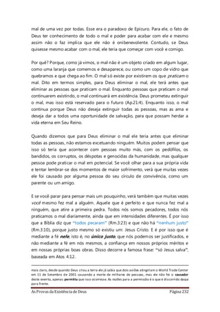 As Provas da Existência de Deus Página 232
mal de uma vez por todas. Esse era o paradoxo de Epicuro. Para ele, o fato de
Deus ter conhecimento de todo o mal e poder para acabar com ele e mesmo
assim não o faz implica que ele não é onibenevolente. Contudo, se Deus
quisesse mesmo acabar com o mal, ele teria que começar com você e comigo.
Por quê? Porque, como já vimos, o mal não é um objeto criado em algum lugar,
como uma laranja que comemos e desaparece, ou como um copo de vidro que
quebramos e que chega ao fim. O mal só existe por existirem os que praticam o
mal. Dito em termos simples, para Deus eliminar o mal, ele terá antes que
eliminar as pessoas que praticam o mal. Enquanto pessoas que praticam o mal
continuarem existindo, o mal continuará em existência. Deus prometeu extinguir
o mal, mas isso está reservado para o futuro (Ap.21:4). Enquanto isso, o mal
continua porque Deus não deseja extinguir todas as pessoas, mas as ama e
deseja dar a todos uma oportunidade de salvação, para que possam herdar a
vida eterna em Seu Reino.
Quando dizemos que para Deus eliminar o mal ele teria antes que eliminar
todas as pessoas, não estamos excetuando ninguém. Muitos podem pensar que
isso só teria que acontecer com pessoas muito más, com os pedófilos, os
bandidos, os corruptos, os déspotas e genocidas da humanidade, mas qualquer
pessoa pode praticar o mal em potencial. Se você olhar para a sua própria vida
e tentar lembrar-se dos momentos de maior sofrimento, verá que muitas vezes
ele foi causado por alguma pessoa do seu círculo de convivência, como um
parente ou um amigo.
E se você parar para pensar mais um pouquinho, verá também que muitas vezes
você mesmo fez mal a alguém. Aquele que é perfeito e que nunca fez mal a
ninguém, que atire a primeira pedra. Todos nós somos pecadores, todos nós
praticamos o mal diariamente, ainda que em intensidades diferentes. É por isso
que a Bíblia diz que “todos pecaram” (Rm.3:23) e que não há “nenhum justo”
(Rm.3:10), porque justo mesmo só existiu um: Jesus Cristo. E é por isso que é
mediante a fé nele, isto é, no único justo, que nós podemos ser justificados, e
não mediante a fé em nós mesmos, a confiança em nossos próprios méritos e
em nossas próprias boas obras. Disso decorre a famosa frase: “só Jesus salva”,
baseada em Atos 4:12.
mais claro, desde quando Deus criou a terra ele já sabia que dois aviões atingiriam o World Trade Center
em 11 de Setembro de 2001 causando a morte de milhares de pessoas, mas ele não foi o causador
deste evento, apenas permitiu que isso ocorresse. As razões para a permissão é o que é discorrido daqui
para frente.
 