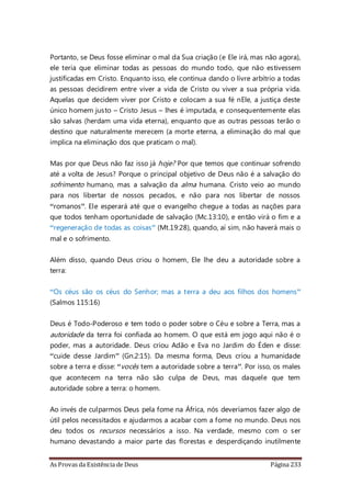 As Provas da Existência de Deus Página 233
Portanto, se Deus fosse eliminar o mal da Sua criação (e Ele irá, mas não agora),
ele teria que eliminar todas as pessoas do mundo todo, que não estivessem
justificadas em Cristo. Enquanto isso, ele continua dando o livre arbítrio a todas
as pessoas decidirem entre viver a vida de Cristo ou viver a sua própria vida.
Aquelas que decidem viver por Cristo e colocam a sua fé nEle, a justiça deste
único homem justo – Cristo Jesus – lhes é imputada, e consequentemente elas
são salvas (herdam uma vida eterna), enquanto que as outras pessoas terão o
destino que naturalmente merecem (a morte eterna, a eliminação do mal que
implica na eliminação dos que praticam o mal).
Mas por que Deus não faz isso já hoje? Por que temos que continuar sofrendo
até a volta de Jesus? Porque o principal objetivo de Deus não é a salvação do
sofrimento humano, mas a salvação da alma humana. Cristo veio ao mundo
para nos libertar de nossos pecados, e não para nos libertar de nossos
“romanos”. Ele esperará até que o evangelho chegue a todas as nações para
que todos tenham oportunidade de salvação (Mc.13:10), e então virá o fim e a
“regeneração de todas as coisas” (Mt.19:28), quando, aí sim, não haverá mais o
mal e o sofrimento.
Além disso, quando Deus criou o homem, Ele lhe deu a autoridade sobre a
terra:
“Os céus são os céus do Senhor; mas a terra a deu aos filhos dos homens”
(Salmos 115:16)
Deus é Todo-Poderoso e tem todo o poder sobre o Céu e sobre a Terra, mas a
autoridade da terra foi confiada ao homem. O que está em jogo aqui não é o
poder, mas a autoridade. Deus criou Adão e Eva no Jardim do Éden e disse:
“cuide desse Jardim” (Gn.2:15). Da mesma forma, Deus criou a humanidade
sobre a terra e disse: “vocês tem a autoridade sobre a terra”. Por isso, os males
que acontecem na terra não são culpa de Deus, mas daquele que tem
autoridade sobre a terra: o homem.
Ao invés de culparmos Deus pela fome na África, nós deveríamos fazer algo de
útil pelos necessitados e ajudarmos a acabar com a fome no mundo. Deus nos
deu todos os recursos necessários a isso. Na verdade, mesmo com o ser
humano devastando a maior parte das florestas e desperdiçando inutilmente
 