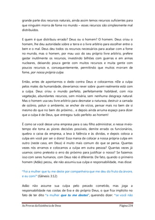 As Provas da Existência de Deus Página 234
grande parte dos recursos naturais, ainda assim temos recursos suficientes para
que ninguém morra de fome no mundo – esses recursos são simplesmente mal
distribuídos.
E quem é que distribuiu errado? Deus ou o homem? O homem. Deus criou o
homem, lhe deu autoridade sobre a terra e o livre arbítrio para escolher entre o
bem e o mal. Deus deu todos os recursos necessários para acabar com a fome
no mundo, mas o homem, por mau uso do seu próprio livre arbítrio, prefere
gastar inutilmente os recursos, investindo bilhões com guerras e em armas
nucleares, deixando pouca gente com muitos recursos e muita gente com
poucos recursos e, consequentemente, permitindo que muitos morram de
fome, por nossa própria culpa.
Então, antes de apontarmos o dedo contra Deus e colocarmos nEle a culpa
pelos males da humanidade, deveríamos rever sobre quem realmente está com
a culpa. Deus criou o mundo perfeito, perfeitamente habitável, com rica
vegetação, abundantes recursos, sem miséria, sem nenhuma desgraça natural.
Mas o homem usa seu livre arbítrio para desmatar a natureza, destruir a camada
de ozônio, poluir o ambiente, se encher de vícios, pensar mais no bem de si
mesmo do que no bem do próximo... e depois ainda arruma espaço para dizer
que a culpa é de Deus, que entregou tudo perfeito ao homem!
É como se você desse uma empresa para o seu filho administrar, e nesse meio-
tempo ele toma as piores decisões possíveis, demite errado os funcionários,
quebra o caixa da empresa, a leva à falência e às dívidas, e depois coloca a
culpa em você por ser o dono! Essa mania de colocar a nossa própria culpa em
outro (neste caso, em Deus) é muito mais comum do que se pensa. Quantas
vezes nós erramos e colocamos a culpa em outra pessoa? Quantas vezes já
usamos como pretexto o erro do próximo para justificar o nosso? Se fazemos
isso com seres humanos, com Deus não é diferente. De fato, quando o primeiro
homem (Adão) pecou, ele não assumiu sua culpa e responsabilidade, mas disse:
“Foi a mulher que tu me deste por companheira que me deu do fruto da árvore,
e eu comi” (Gênesis 3:12)
Adão não assume sua culpa pelo pecado cometido, mas joga a
responsabilidade nas costas de Eva e do próprio Deus, o que fica implícito no
fato de ter dito “a mulher que tu me destes”, querendo dizer: “se você não
 