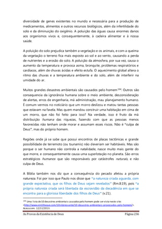As Provas da Existência de Deus Página 236
diversidade de genes existentes no mundo e necessária para a produção de
medicamentos, alimentos e outros recursos biológicos, além da infertilidade do
solo e da diminuição do oxigênio. A poluição das águas causa enormes danos
aos organismos vivos e, consequentemente, à cadeira alimentar e à nossa
saúde.
A poluição do solo prejudica também a vegetação e os animais, e com a queima
da vegetação o terreno fica mais exposto ao sol e ao vento, causando a perda
de nutrientes e a erosão do solo. A poluição da atmosfera, por sua vez, causa o
aumento da temperatura e provoca asma, bronquite, problemas respiratórios e
cardíacos, além de chuvas ácidas e efeito estufa. O aquecimento global altera o
ritmo das chuvas e a temperatura ambiente e do solo, além de interferir na
umidade do ar.
Muitos grandes desastres ambientais são causados pelo homem194. Outros são
consequencia da ignorância humana sobre o meio ambiente, desconsideração
de alertas, erros de engenharia, má administração, mau planejamento humano.
É comum vermos no noticiário que um morro deslizou e matou tantas pessoas
que estavam na favela. Mas quem mandou construir uma habitação em cima de
um morro, que não foi feito para isso? Na verdade, isso é fruto da má
distribuição humana das riquezas, fazendo com que as pessoas menos
favorecidas não tenham onde morar e assumam esses riscos. Não é “culpa de
Deus”, mas do próprio homem.
Regiões onde já se sabe que possui encontros de placas tectônicas e grande
possibilidade de terremoto (ou tsunamis) não deveriam ser habitáveis. Mas são
porque o ser humano não controla a natalidade, nasce muito mais gente do
que morre, e consequentemente causa uma superlotação no planeta. São erros
estratégicos humanos que são responsáveis por catástrofes naturais, e não
culpa de Deus.
A Bíblia também nos diz que a consequência do pecado afetou a própria
natureza. Foi por isso que Paulo nos disse que “a natureza criada aguarda, com
grande expectativa, que os filhos de Deus sejam revelados” (Rm.8:19), pois “a
própria natureza criada será libertada da escravidão da decadência em que se
encontra para a gloriosa liberdade dos filhos de Deus” (v.21).
194 Uma lista de10 desastres ambientais causadospelo homem pode ser vista neste site:
<http://www.em10taque.com/10interessante/10-desastres-ambientais-provocados-pelo-homem/>.
Acesso em: 12/11/2013.
 