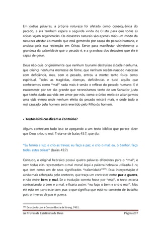 As Provas da Existência de Deus Página 237
Em outras palavras, a própria natureza foi afetada como consequência do
pecado, e ela também espera a segunda vinda de Cristo para que todas as
coisas sejam regeneradas. Os desastres naturais são apenas mais um modo da
natureza atestar ao mundo que está gemendo por causa do pecado humano, e
ansiosa pela sua redenção em Cristo. Serve para manifestar visivelmente a
grandeza da calamidade que o pecado é, e a grandeza dos desastres que ele é
capaz de gerar.
Deus não quis originalmente que nenhum tsunami destruísse cidade nenhuma,
que criança nenhuma morresse de fome, que nenhum recém-nascido nascesse
com deficiência, mas, com o pecado, entrou a morte: tanto física como
espiritual. Todas as tragédias, doenças, deficiências e tudo aquilo que
conhecemos como “mal” nada mais é senão o reflexo do pecado humano. E é
exatamente por ser tão grande que necessitamos tanto de um Salvador justo
que tenha dado sua vida em amor por nós, como o único meio de alcançarmos
uma vida eterna onde nenhum efeito do pecado existirá mais, e onde todo o
mal causado pelo homem será revertido pelo Filho do homem.
• Textos bíblicos dizem o contrário?
Alguns contestam tudo isso se apegando a um texto bíblico que parece dizer
que Deus criou o mal. Trata-se de Isaías 45:7, que diz:
“Eu formo a luz, e crio as trevas; eu faço a paz, e crio o mal; eu, o Senhor, faço
todas estas coisas” (Isaías 45:7)
Contudo, o original hebraico possui quatro palavras diferentes para o “mal”, e
nem todas elas representam o mal moral. Aqui a palavra hebraica utilizada é ra,
que tem como um de seus significados “calamidade”195. Essa interpretação é
ainda mais reforçada pelo contexto, que traça um contraste entre paz e guerra,
e não entre bem e mal. Se a tradução correta fosse por “mal”, o texto estaria
contrastando o bem e o mal, e ficaria assim: “eu faço o bem e crio o mal”. Mas
ele está em contraste com paz, o que significa que está no contexto de batalha,
pois o inverso de paz é guerra.
195 De acordo com a Concordância deStrong, 7451.
 