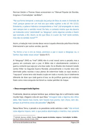 As Provas da Existência de Deus Página 238
Norman Geisler e Thomas Howe acrescentam no “Manual Popular de Dúvidas,
Enigmas e ‘Contradições’ da Bíblia”:
“Na sua forma temporal, a execução da justiça de Deus às vezes é chamada de
‘mal’, porque parece ser um mal aos que estão sujeitos a ela (cf. Hb 12:11).
Entretanto, a palavra hebraica correspondente a ‘mal’ (rá) empregada no texto
nem sempre tem o sentido moral. De fato, o contexto mostra que ela deveria
ser traduzida como ‘calamidade’ ou ‘desgraça’, como algumas versões o fazem
(por exemplo, a BJ). Assim, se diz que Deus é o autor do ‘mal’ neste sentido,
mas não no sentido moral”196
Assim, a tradução mais correta desse verso é aquela oferecida pela Nova Versão
Internacional e por outras versões, que diz:
“Eu formo a luz e crio as trevas, promovo a paz e causo a desgraça; eu, o
Senhor, faço todas essas coisas” (Isaías 45:7)
A “desgraça” (NVI) ou “mal” (ARA) não é o mal moral, como o pecado, mas a
guerra, em contraste com a paz. A Bíblia não é absolutamente contrária à
guerra, contanto que seja por uma boa razão. Se os Aliados não tivessem lutado
contra Hitler na Segunda Guerra Mundial, provavelmente o mundo teria sido
dominado pelos nazistas e seus planos de exterminar todas as raças exceto a
“raça pura” ariana teria sido levado à ação em todo o mundo. Isso é totalmente
diferente de dizer que toda guerra é boa, ou de justificar guerras por motivos
fúteis como mera conquista territorial ou roubar petróleo do Iraque.
• Deus enxugará toda lágrima
Finalmente, devemos sempre lembrar que, embora haja dor e sofrimento neste
mundo hoje, chegará o dia em que Deus “enxugará toda a lágrima dos olhos
deles. Não haverá mais morte, nem haverá mais pranto, nem choro, nem dor,
porque as primeiras coisas são passadas” (Ap.21:4).
Nessa Nova Terra, o pecado e os pecadores serão extintos e nela “não entrará
coisa alguma impura, nem o que pratica abominação e mentira, mas somente
196 GEISLER, Norman; HOWE, Thomas. Manual popular de dúvidas, enigmas e 'contradições' da Bíblia.
São Paulo:Editora Mundo Cristão,1999.
 