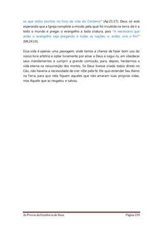 As Provas da Existência de Deus Página 239
os que estão escritos no livro da vida do Cordeiro” (Ap.21:17). Deus só está
esperando que a Igreja complete a missão pela qual foi incubida na terra: de ir a
todo o mundo e pregar o evangelho a toda criatura, pois “é necessário que
antes o evangelho seja pregando a todas as nações, e, então, virá o fim”
(Mt.24:14).
Essa vida é apenas uma passagem, onde temos a chance de fazer bom uso do
nosso livre arbítrio e optar livremente por amar a Deus e segui-lo, em obedecer
seus mandamentos e cumprir a grande comissão, para, depois, herdarmos a
vida eterna na ressurreição dos mortos. Se Deus tivesse criado todos direto no
Céu, não haveria a necessidade de crer nEle pela fé. Ele quis estender Seu Reino
na Terra, para que nela fiquem aqueles que não amaram suas próprias vidas,
mas Aquele que as resgatou e salvou.
 