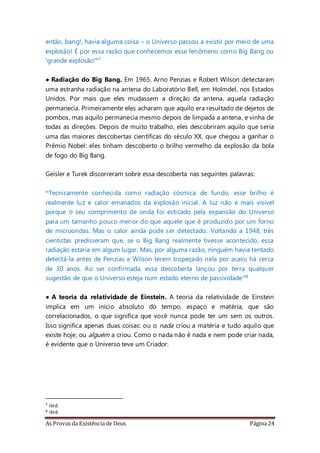 As Provas da Existência de Deus Página 24
então, bang!, havia alguma coisa – o Universo passou a existir por meio de uma
explosão! É por essa razão que conhecemos esse fenômeno como Big Bang ou
‘grande explosão’”7
• Radiação do Big Bang. Em 1965, Arno Penzias e Robert Wilson detectaram
uma estranha radiação na antena do Laboratório Bell, em Holmdel, nos Estados
Unidos. Por mais que eles mudassem a direção da antena, aquela radiação
permanecia. Primeiramente eles acharam que aquilo era resultado de dejetos de
pombos, mas aquilo permanecia mesmo depois de limpada a antena, e vinha de
todas as direções. Depois de muito trabalho, eles descobriram aquilo que seria
uma das maiores descobertas científicas do século XX, que chegou a ganhar o
Prêmio Nobel: eles tinham descoberto o brilho vermelho da explosão da bola
de fogo do Big Bang.
Geisler e Turek discorreram sobre essa descoberta nas seguintes palavras:
“Tecnicamente conhecida como radiação cósmica de fundo, esse brilho é
realmente luz e calor emanados da explosão inicial. A luz não é mais visível
porque o seu comprimento de onda foi esticado pela expansão do Universo
para um tamanho pouco menor do que aquele que é produzido por um forno
de microondas. Mas o calor ainda pode ser detectado. Voltando a 1948, três
cientistas predisseram que, se o Big Bang realmente tivesse acontecido, essa
radiação estaria em algum lugar. Mas, por alguma razão, ninguém havia tentado
detectá-la antes de Penzias e Wilson terem tropeçado nela por acaso há cerca
de 30 anos. Ao ser confirmada, essa descoberta lançou por terra qualquer
sugestão de que o Universo esteja num estado eterno de passividade”8
• A teoria da relatividade de Einstein. A teoria da relatividade de Einstein
implica em um início absoluto do tempo, espaço e matéria, que são
correlacionados, o que significa que você nunca pode ter um sem os outros.
Isso significa apenas duas coisas: ou o nada criou a matéria e tudo aquilo que
existe hoje, ou alguém a criou. Como o nada não é nada e nem pode criar nada,
é evidente que o Universo teve um Criador.
7 ibid.
8 ibid.
 