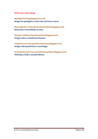 As Provas da Existência de Deus Página 240
-Visite meus sites e blogs:
-Apologia Cristã (apologiacrista.com)
-Artigos de apologética cristã sobre doutrina e moral.
-Desvendando a Lenda (desvendandoalenda.blogspot.com)
-Refutandoa imortalidade da alma.
-Heresias Católicas (heresiascatolicas.blogspot.com)
-Artigos sobre o Catolicismo Romano.
-Preterismo em Crise (preterismoemcrise.blogspot.com)
-Artigos sobre preterismo e escatologia.
-O Cristianismoem Foco (ocristianismoemfoco.blogspot.com)
-Reflexões cristãs e estudosbíblicos.
 