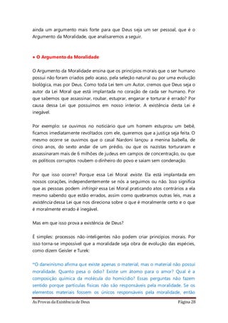 As Provas da Existência de Deus Página 28
ainda um argumento mais forte para que Deus seja um ser pessoal, que é o
Argumento da Moralidade, que analisaremos a seguir.
• O Argumento da Moralidade
O Argumento da Moralidade ensina que os princípios morais que o ser humano
possui não foram criados pelo acaso, pela seleção natural ou por uma evolução
biológica, mas por Deus. Como toda Lei tem um Autor, cremos que Deus seja o
autor da Lei Moral que está implantada no coração de cada ser humano. Por
que sabemos que assassinar, roubar, estuprar, enganar e torturar é errado? Por
causa dessa Lei que possuímos em nosso interior. A existência desta Lei é
inegável.
Por exemplo: se ouvimos no noticiário que um homem estuprou um bebê,
ficamos imediatamente revoltados com ele, queremos que a justiça seja feita. O
mesmo ocorre se ouvimos que o casal Nardoni lançou a menina Isabella, de
cinco anos, do sexto andar de um prédio, ou que os nazistas torturaram e
assassinaram mais de 6 milhões de judeus em campos de concentração, ou que
os políticos corruptos roubem o dinheiro do povo e saiam sem condenação.
Por que isso ocorre? Porque essa Lei Moral existe. Ela está implantada em
nossos corações, independentemente se nós a seguimos ou não. Isso significa
que as pessoas podem infringir essa Lei Moral praticando atos contrários a ela
mesmo sabendo que estão errados, assim como quebramos outras leis, mas a
existência dessa Lei que nos direciona sobre o que é moralmente certo e o que
é moralmente errado é inegável.
Mas em que isso prova a existência de Deus?
É simples: processos não-inteligentes não podem criar princípios morais. Por
isso torna-se impossível que a moralidade seja obra de evolução das espécies,
como dizem Geisler e Turek:
“O darwinismo afirma que existe apenas o material, mas o material não possui
moralidade. Quanto pesa o ódio? Existe um átomo para o amor? Qual é a
composição química da molécula do homicídio? Essas perguntas não fazem
sentido porque partículas físicas não são responsáveis pela moralidade. Se os
elementos materiais fossem os únicos responsáveis pela moralidade, então
 