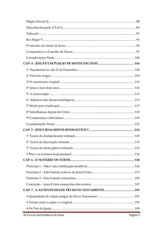As Provas da Existência de Deus Página 3
Flêgão (Século I).......................................................................................................... 88
Mara Bar-Serapião (73 d.C)......................................................................................... 89
Talmude...................................................................................................................... 92
Rei Abgar V................................................................................................................. 93
O ossuário do irmão de Jesus..................................................................................... 94
Constantino e o Concílio de Niceia ............................................................................ 97
Considerações Finais ................................................................................................ 100
CAP. 4 - JESUS É UM PLÁGIO DE MITOS PAGÃOS?............................................ 104
1º Nascimento no dia 25 de Dezembro..................................................................... 108
2º Três reis magos..................................................................................................... 109
3º O nascimento virginal........................................................................................... 110
4º Jesus e seus doze anos .......................................................................................... 112
5º A ressurreição....................................................................................................... 113
6º Adjetivos dos deuses mitológicos......................................................................... 115
7º Morte por crucificação.......................................................................................... 117
8º Semelhanças depois de Cristo.............................................................................. 118
9º Cristianismo eMitraísmo..................................................................................... 119
Considerações Finais ................................................................................................ 122
CAP. 5 - JESUS REALMENTE RESSUSCITOU?....................................................... 124
1º Teoria do desfalecimento refutada....................................................................... 129
2º Teoria da alucinação refutada .............................................................................. 131
3º Teoria do irmão gêmeo refutada.......................................................................... 133
• Mas e os mártires muçulmanos? ........................................................................... 136
CAP. 6 - O SUDÁRIO DE TURIM.............................................................................. 140
Premissa 1 – Não é uma falsificação medieval......................................................... 142
Premissa 2 – Este homem trata-se de Jesus Cristo.................................................... 175
Premissa 3 – Este homem ressuscitou...................................................................... 185
Conclusão – Jesus Cristo ressuscitou dos mortos..................................................... 187
CAP. 7 - A AUTENTICIDADE DO NOVO TESTAMENTO.................................... 189
• Quantidade de cópias antigas do Novo Testamento ............................................ 191
• Tempo entre a cópia e o original........................................................................... 195
• Os Pais da Igreja .................................................................................................... 199
 