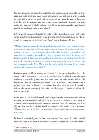 As Provas da Existência de Deus Página 30
Por que, se vemos um completo desconhecido sofrendo risco de morte em uma
casa que está pegando fogo, nossa consciência nos diz que é mais correto
salvá-lo dali, mesmo correndo nós mesmos sérios riscos de vida se fizermos
isso? Em outras palavras: por que existe uma moralidade humana que está
acima de qualquer instinto natural egoísta de autoconservação, que jamais
poderá ser explicado pelos materialistas?
C. S. Lewis dá um exemplo bastante esclarecedor. Suponhamos que você esteja
vendo alguém sendo assaltado, e seu primeiro instinto natural seja o de não se
envolver, enquanto seu instinto “mais fraco” seja o de ajudar. Ele diz:
“Mas você vai encontrar dentro de você, juntamente com esses dois impulsos,
uma terceira coisa que lhe diz que deve seguir o impulso de ajudar e suprimir o
impulso de correr. Esta coisa que julga entre dois instintos, que decide qual
deve ser encorajado, não pode ser, em si mesma, um deles. Se fosse, você
também poderia dizer que uma partitura musical que, em dado momento, diz
que você deve tocar uma nota no piano, e não outra nota, é em si mesma uma
das notas do teclado. A Lei Moral nos diz qual melodia temos de tocar; nossos
instintos são meramente as teclas”12
Portanto, essa Lei Moral não é um “instinto”, mas vai muito além disso. Às
vezes, pode ir até mesmo contra os nossos instintos! Os cidadãos alemães que
ajudaram a esconder judeus em sua casa para que não fossem vítimas do
Holocausto fizeram isso mesmo sabendo que tal atitude poderia custar-lhes a
própria vida. Sua Lei Moral (consciência) lhes dizia que era mais louvável a
atitude de salvar aqueles judeus do que de seguir o instinto natural de
autoconservação.
Assim, vemos que essa Lei Moral existe, e que ela não é fruto do materialismo
ateísta e nem de evolução biológica. Ela faz parte do consciente do ser humano,
sobre princípios morais que não deveriam existir se Deus não existisse, isto é: se
não existisse um Autor da Lei Moral. Um ateu inconformado pode questionar:
“Mas eu não preciso de Deus para ser bom! Eu posso ser bom mesmo sem crer
em Deus”!
De fato, é possível alguém ser bom sem crer em Deus, mas não seria possível
qualquer pessoa ser boa se Deus não existisse. Isso porque essa Lei Moral é
12 Mere Christianity, p. 22
 