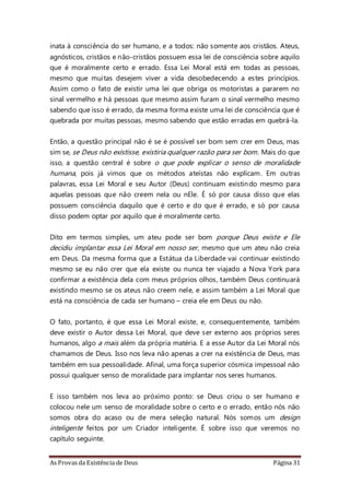 As Provas da Existência de Deus Página 31
inata à consciência do ser humano, e a todos: não somente aos cristãos. Ateus,
agnósticos, cristãos e não-cristãos possuem essa lei de consciência sobre aquilo
que é moralmente certo e errado. Essa Lei Moral está em todas as pessoas,
mesmo que muitas desejem viver a vida desobedecendo a estes princípios.
Assim como o fato de existir uma lei que obriga os motoristas a pararem no
sinal vermelho e há pessoas que mesmo assim furam o sinal vermelho mesmo
sabendo que isso é errado, da mesma forma existe uma lei de consciência que é
quebrada por muitas pessoas, mesmo sabendo que estão erradas em quebrá-la.
Então, a questão principal não é se é possível ser bom sem crer em Deus, mas
sim se, se Deus não existisse, existiria qualquer razão para ser bom. Mais do que
isso, a questão central é sobre o que pode explicar o senso de moralidade
humana, pois já vimos que os métodos ateístas não explicam. Em outras
palavras, essa Lei Moral e seu Autor (Deus) continuam existindo mesmo para
aquelas pessoas que não creem nela ou nEle. É só por causa disso que elas
possuem consciência daquilo que é certo e do que é errado, e só por causa
disso podem optar por aquilo que é moralmente certo.
Dito em termos simples, um ateu pode ser bom porque Deus existe e Ele
decidiu implantar essa Lei Moral em nosso ser, mesmo que um ateu não creia
em Deus. Da mesma forma que a Estátua da Liberdade vai continuar existindo
mesmo se eu não crer que ela existe ou nunca ter viajado a Nova York para
confirmar a existência dela com meus próprios olhos, também Deus continuará
existindo mesmo se os ateus não creem nele, e assim também a Lei Moral que
está na consciência de cada ser humano – creia ele em Deus ou não.
O fato, portanto, é que essa Lei Moral existe, e, consequentemente, também
deve existir o Autor dessa Lei Moral, que deve ser externo aos próprios seres
humanos, algo a mais além da própria matéria. E a esse Autor da Lei Moral nós
chamamos de Deus. Isso nos leva não apenas a crer na existência de Deus, mas
também em sua pessoalidade. Afinal, uma força superior cósmica impessoal não
possui qualquer senso de moralidade para implantar nos seres humanos.
E isso também nos leva ao próximo ponto: se Deus criou o ser humano e
colocou nele um senso de moralidade sobre o certo e o errado, então nós não
somos obra do acaso ou de mera seleção natural. Nós somos um design
inteligente feitos por um Criador inteligente. É sobre isso que veremos no
capítulo seguinte.
 