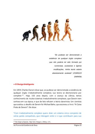 As Provas da Existência de Deus Página 32
CAP. 2 – A TEORIA DA EVOLUÇÃO
“Se pudesse ser demonstrada a
existência de qualquer órgão complexo
que não poderia ter sido formado por
numerosas, sucessivas e ligeiras
modificações, minha teoria estaria
absolutamente acabada” (CHARLES
DARWIN)
• O Design Inteligente
Em 1859, Charles Darwin disse que, se pudesse ser demonstrada a existência de
qualquer órgão irredutivelmente complexo, sua teoria se desmoronaria por
completo 13 . Hoje, 150 anos depois, com o avanço da ciência, temos
conhecimento de muitos sistemas irredutivelmente complexos, que Darwin nem
sonhava em sua época, e que de fato refutam a teoria darwinista. Um cientista
que aceitou o desafio de Darwin foi Michael Behe, que escreveu o livro: “A Caixa
Preta de Darwin”. Ele disse:
“Com irredutivelmente complexo quero dizer um sistema único composto de
várias partes compatíveis, que interagem entre si e que contribuem para sua
13 The Origin of Species. New York: Penguin, 1958,p. 171.
 