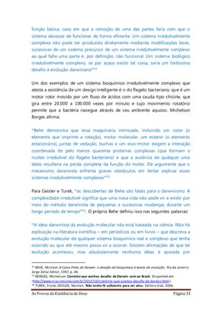 As Provas da Existência de Deus Página 33
função básica, caso em que a remoção de uma das partes faria com que o
sistema deixasse de funcionar de forma eficiente. Um sistema irredutivelmente
complexo não pode ser produzido diretamente mediante modificações leves,
sucessivas de um sistema precursor de um sistema irredutivelmente complexo
ao qual falte uma parte é, por definição, não funcional. Um sistema biológico
irredutivelmente complexo, se por acaso existir tal coisa, seria um fortíssimo
desafio à evolução darwiniana”14
Um dos exemplos de um sistema bioquímico irredutivelmente complexo que
atesta a existência de um design inteligente é o do flagelo bacteriano, que é um
motor rotor movido por um fluxo de ácidos com uma cauda tipo chicote, que
gira entre 20.000 a 100.000 vezes por minuto e cujo movimento rotatório
permite que a bactéria navegue através de seu ambiente aquoso. Michelson
Borges afirma:
“Behe demonstra que essa maquinaria intrincada, incluindo um rotor (o
elemento que imprime a rotação), motor molecular, um estator (o elemento
estacionário), juntas de vedação, buchas e um eixo-motor exigem a interação
coordenada de pelo menos quarenta proteínas complexas (que formam o
núcleo irredutível do flagelo bacteriano) e que a ausência de qualquer uma
delas resultaria na perda completa da função do motor. Ele argumenta que o
mecanismo darwinista enfrenta graves obstáculos em tentar explicar esses
sistemas irredutivelmente complexos”15
Para Geisler e Turek, “as descobertas de Behe são fatais para o darwinismo. A
complexidade irredutível significa que uma nova vida não pode vir a existir por
meio do método darwinista de pequenas e sucessivas mudanças durante um
longo período de tempo”16. O próprio Behe definiu isso nas seguintes palavras:
“A ideia darwinista da evolução molecular não está baseada na ciência. Não há
explicação na literatura científica – em periódicos ou em livros – que descreva a
evolução molecular de qualquer sistema bioquímico real e complexo que tenha
ocorrido ou que até mesmo possa vir a ocorrer. Existem afirmações de que tal
evolução aconteceu, mas absolutamente nenhuma delas é apoiada por
14 BEHE, Michael.A Caixa Preta de Darwin: o desafio da bioquímica à teoria da evolução. Rio de Janeiro:
Jorge Zahar Editor, 1997,p. 48.
15 BORGES, Michelson. Cientista que aceitou desafio de Darwin vem ao Brasil. Disponível em:
<http://www.criacionismo.com.br/2012/10/cientista-que-aceitou-desafio-de-darwin.html>.
16 TUREK, Frank; GEISLER, Norman. Não tenho fé suficiente para ser ateu. Editora Vida:2006.
 
