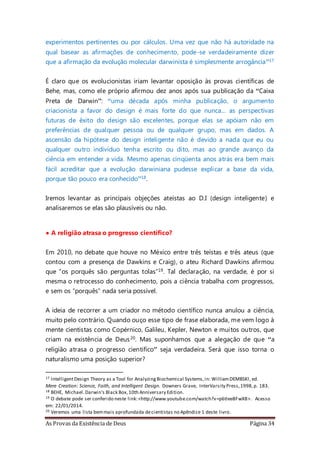 As Provas da Existência de Deus Página 34
experimentos pertinentes ou por cálculos. Uma vez que não há autoridade na
qual basear as afirmações de conhecimento, pode-se verdadeiramente dizer
que a afirmação da evolução molecular darwinista é simplesmente arrogância”17
É claro que os evolucionistas iriam levantar oposição às provas científicas de
Behe, mas, como ele próprio afirmou dez anos após sua publicação da “Caixa
Preta de Darwin”: “uma década após minha publicação, o argumento
criacionista a favor do design é mais forte do que nunca... as perspectivas
futuras de êxito do design são excelentes, porque elas se apóiam não em
preferências de qualquer pessoa ou de qualquer grupo, mas em dados. A
ascensão da hipótese do design inteligente não é devido a nada que eu ou
qualquer outro indivíduo tenha escrito ou dito, mas ao grande avanço da
ciência em entender a vida. Mesmo apenas cinqüenta anos atrás era bem mais
fácil acreditar que a evolução darwiniana pudesse explicar a base da vida,
porque tão pouco era conhecido”18.
Iremos levantar as principais objeções ateístas ao D.I (design inteligente) e
analisaremos se elas são plausíveis ou não.
• A religião atrasa o progresso científico?
Em 2010, no debate que houve no México entre três teístas e três ateus (que
contou com a presença de Dawkins e Craig), o ateu Richard Dawkins afirmou
que “os porquês são perguntas tolas”19. Tal declaração, na verdade, é por si
mesma o retrocesso do conhecimento, pois a ciência trabalha com progressos,
e sem os “porquês” nada seria possível.
A ideia de recorrer a um criador no método científico nunca anulou a ciência,
muito pelo contrário. Quando ouço esse tipo de frase elaborada, me vem logo à
mente cientistas como Copérnico, Galileu, Kepler, Newton e muitos outros, que
criam na existência de Deus20. Mas suponhamos que a alegação de que “a
religião atrasa o progresso cientifico” seja verdadeira. Será que isso torna o
naturalismo uma posição superior?
17 IntelligentDesign Theory as a Tool for AnalyzingBiochemical Systems,in: WilliamDEMBSKl, ed.
Mere Creation: Science, Faith, and Intelligent Design. Downers Grave, InterVarsity Press,1998,p. 183.
18 BEHE, Michael.Darwin's Black Box,10th Anniversary Edition.
19 O debate pode ser conferido neste link:<http://www.youtube.com/watch?v=p6tIee8FwX8>. Acesso
em: 22/01/2014.
20 Veremos uma lista bemmais aprofundada decientistas no Apêndice 1 deste livro.
 