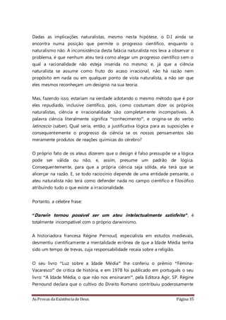 As Provas da Existência de Deus Página 35
Dadas as implicações naturalistas, mesmo nesta hipótese, o D.I ainda se
encontra numa posição que permite o progresso científico, enquanto o
naturalismo não. A inconsistência desta falácia naturalista nos leva a observar o
problema, é que nenhum ateu terá como alegar um progresso científico sem o
qual a racionalidade não esteja inserida no mesmo; e, já que a ciência
naturalista se assume como fruto do acaso irracional, não há razão nem
propósito em nada ou em qualquer ponto de vista naturalista, a não ser que
eles mesmos reconheçam um desígnio na sua teoria.
Mas, fazendo isso, estariam na verdade adotando o mesmo método que é por
eles repudiado, inclusive científico, pois, como costumam dizer os próprios
naturalistas, ciência e irracionalidade são completamente incompatíveis. A
palavra ciência literalmente significa “conhecimento”, e origina-se do verbo
latinoscio (saber). Qual seria, então, a justificativa lógica para as suposições e
consequentemente o progresso da ciência se os nossos pensamentos são
meramente produtos de reações químicas do cérebro?
O próprio fato de os ateus dizerem que o design é falso pressupõe se a lógica
pode ser válida ou não, e, assim, presume um padrão de lógica.
Consequentemente, para que a própria ciência seja sólida, ela terá que se
alicerçar na razão. E, se todo raciocínio depende de uma entidade pensante, o
ateu naturalista não terá como defender nada no campo cientifico e filosófico
atribuindo tudo o que existe a irracionalidade.
Portanto, a célebre frase:
“Darwin tornou possível ser um ateu intelectualmente satisfeito”, é
totalmente incompatível com o próprio darwinismo.
A historiadora francesa Régine Pernoud, especialista em estudos medievais,
desmentiu cientificamente a mentalidade errônea de que a Idade Média tenha
sido um tempo de trevas, cuja responsabilidade recaia sobre a religião.
O seu livro “Luz sobre a Idade Média” lhe conferiu o prêmio “Fémina-
Vacaresco” de crítica de história, e em 1978 foi publicado em português o seu
livro: “A Idade Média, o que não nos ensinaram”, pela Editora Agir, SP. Régine
Pernound declara que o cultivo do Direito Romano contribuiu poderosamente
 