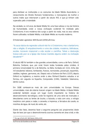 As Provas da Existência de Deus Página 36
para desfazer as instituições e os costumes da Idade Média Ascendente, o
renascimento do Direito Romano fundamentou o menosprezo da mulher e
outros males que retornaram a partir do século XVI, e que já tinham sido
superados pela cristandade.
Na verdade, os mil anos da Idade Média foi uma fase valiosa e rica da história
da humanidade, onde a nossa civilização ocidental foi moldada pelo
Cristianismo. A era moderna não surgiu a partir do nada, mas os seus valores
foram cultivados na Idade Média, e da Idade Média ao mundo moderno.
O historiador agnóstico Will Durant (1950) afirmou:
“A causa básica da regressão cultural não foi o Cristianismo, mas o barbarismo,
não a religião. O empobrecimento e ruína das cidades, mosteiros, bibliotecas,
escolas, tornaram impossível a vida escolar e científica. Talvez a destruição
tivesse sido pior se a Igreja não tivesse mantido alguma ordem na civilização
decadente”21
O século XIII foi também o das grandes universidades, como a de Paris, Oxford,
Bolonha, Sorbone, que, por sinal, foram todas fundadas pelos cristãos. A
primeira Universidade foi a de Bolonha, na Itália, fundada em 1111, tinha dez
mil estudantes italianos, lombardos, francos, normandos, provençais, espanhóis,
catalães, ingleses, germanos, etc. Depois veio a Sorbone de Paris (1157), depois
Oxford na Inglaterra, a mesma onde o ateu Richard Dawkins estudou e se
formou, em seguida na Espanha, Compostela (1346), Valadolid, Salamanca,
dentre outras.
Em 1608 contavam-se mais de cem universidades na Europa. Dessas
universidades, mais de oitenta tiveram origem na Idade Média. A Idade Média
ocidental também ocupa um lugar muito importante na história do
desenvolvimento tecnológico, onde há registros de uma série de invenções e
descobertas como as lentes de óculos, a bússola, a roda com aros, o rel ógio
mecânico com pesos e rodas, a caravela, a imprensa, a ferradura de cavalo, os
moinhos de água, de maré, de vento, etc.
Diante dos fatos, devemos fazer a seguinte pergunta aos proponentes deste
tipo de tese: por que o desenvolvimento ocorreu somente em área cristã, e não
21 The age of faith,NY: MJF Books,1950, p.519.
 