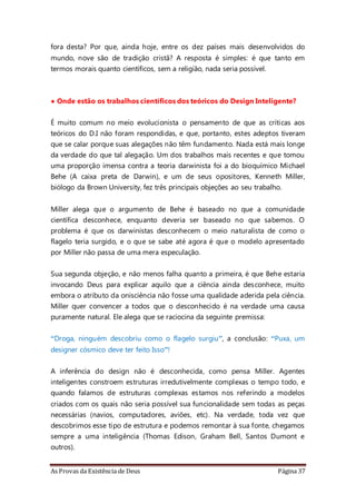 As Provas da Existência de Deus Página 37
fora desta? Por que, ainda hoje, entre os dez países mais desenvolvidos do
mundo, nove são de tradição cristã? A resposta é simples: é que tanto em
termos morais quanto científicos, sem a religião, nada seria possível.
• Onde estão os trabalhos científicos dos teóricos do Design Inteligente?
É muito comum no meio evolucionista o pensamento de que as críticas aos
teóricos do D.I não foram respondidas, e que, portanto, estes adeptos tiveram
que se calar porque suas alegações não têm fundamento. Nada está mais longe
da verdade do que tal alegação. Um dos trabalhos mais recentes e que tomou
uma proporção imensa contra a teoria darwinista foi a do bioquímico Michael
Behe (A caixa preta de Darwin), e um de seus opositores, Kenneth Miller,
biólogo da Brown University, fez três principais objeções ao seu trabalho.
Miller alega que o argumento de Behe é baseado no que a comunidade
científica desconhece, enquanto deveria ser baseado no que sabemos. O
problema é que os darwinistas desconhecem o meio naturalista de como o
flagelo teria surgido, e o que se sabe até agora é que o modelo apresentado
por Miller não passa de uma mera especulação.
Sua segunda objeção, e não menos falha quanto a primeira, é que Behe estaria
invocando Deus para explicar aquilo que a ciência ainda desconhece, muito
embora o atributo da onisciência não fosse uma qualidade aderida pela ciência.
Miller quer convencer a todos que o desconhecido é na verdade uma causa
puramente natural. Ele alega que se raciocina da seguinte premissa:
“Droga, ninguém descobriu como o flagelo surgiu”, a conclusão: “Puxa, um
designer cósmico deve ter feito Isso”!
A inferência do design não é desconhecida, como pensa Miller. Agentes
inteligentes constroem estruturas irredutivelmente complexas o tempo todo, e
quando falamos de estruturas complexas estamos nos referindo a modelos
criados com os quais não seria possível sua funcionalidade sem todas as peças
necessárias (navios, computadores, aviões, etc). Na verdade, toda vez que
descobrimos esse tipo de estrutura e podemos remontar à sua fonte, chegamos
sempre a uma inteligência (Thomas Edison, Graham Bell, Santos Dumont e
outros).
 