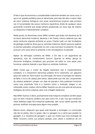 As Provas da Existência de Deus Página 38
O fato é que encontramos a complexidade irredutível também em seres vivos, o
que é um grande problema para os darwinistas, pois eles não têm a menor ideia
de como sistemas biológicos com essas características surgiram pela primeira
vez. A humanidade não possui nenhuma experiência direta de qualquer causa
puramente irracional que esteja sempre produzindo um novo tipo de sistema
ou dispositivo irredutivelmente complexo.
Neste ponto, os darwinistas como Miller insistem que todos nós devemos ter fé
na teoria darwinista moderna, devemos ir em frente, mesmo sabendo que não
existe nenhuma resposta atribuída ao acaso. Charles Lyell, um dos fundadores
da geologia moderna, disse que os cientistas históricos devem procurar explicar
os eventos passados comparando-os com o que acontece no presente. Ou seja:
procurar uma causa ativa no presente e com consequência no passado.
Apesar da afirmação contrária de Miller, o D.I não é um argumento da
ignorância, mas do conhecimento comum. Quando se atribui design às
estruturas biológicas complexas que precisam de todas as suas peças para
funcionar, estamos fazendo o que fazem os cientistas históricos.
Miller insiste que o motor do flagelo bacteriano não é irredutivelmente
complexo, e o mecanismo darwinista poderia tê-lo construído, um pequeno
passo de cada vez. Para ilustrar sua afirmação, ele toma a ilustração da ratoeira
de Behe e vira-a de cabeça para baixo, observando que três dos componentes
da ratoeira poderiam compor um clipe de gravata e dois poderiam funcionar
como uma prancheta. Esta é a maneira como a evolução chegou a um
sofisticado motor rotativo, afirma Miller, fazendo uso de uma série de estruturas
biológicas de outros sistemas, para criar o flagelo bacteriano.
Mas Miller ilustrou o óbvio, praticamente toda máquina complexa contém peças
que um bom mecânico poderia usar para outro fim, é por isso que mecânicos
natos detestam jogar fora máquinas quebradas, eles nunca sabem quando vão
precisar reutilizar uma peça para algum novo projeto.
Mesmo assim, observem que quem está fazendo a reciclagem e a construção
não são as partes, não é a graxa, não é a garagem ou o vento que assobia na
garagem, é o mecânico da garagem, o que nos mostra que essa ilustração de
Miller funciona contra sua própria posição, pois atesta a existência de um
 