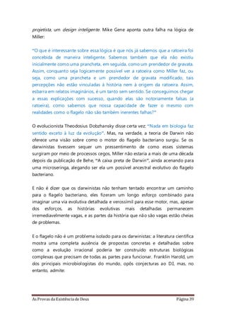 As Provas da Existência de Deus Página 39
projetista, um design inteligente. Mike Gene aponta outra falha na lógica de
Miller:
“O que é interessante sobre essa lógica é que nós já sabemos que a ratoeira foi
concebida de maneira inteligente. Sabemos também que ela não existiu
inicialmente como uma prancheta, em seguida, como um prendedor de gravata.
Assim, conquanto seja logicamente possível ver a ratoeira como Miller faz, ou
seja, como uma prancheta e um prendedor de gravata modificado, tais
percepções não estão vinculadas à história nem à origem da ratoeira. Assim,
esbarra em relatos imaginários, é um tanto sem sentido. Se conseguimos chegar
a essas explicações com sucesso, quando elas são notoriamente falsas (a
ratoeira), como sabemos que nossa capacidade de fazer o mesmo com
realidades como o flagelo não são também inerentes falhas?”
O evolucionista Theodosius Dobzhansky disse certa vez: “Nada em biologia faz
sentido exceto à luz da evolução”. Mas, na verdade, a teoria de Darwin não
oferece uma visão sobre como o motor do flagelo bacteriano surgiu. Se os
darwinistas tivessem sequer um pressentimento de como esses sistemas
surgiram por meio de processos cegos, Miller não estaria a mais de uma década
depois da publicação de Behe, “A caixa preta de Darwin”, ainda acenando para
uma microseringa, alegando ser ela um possível ancestral evolutivo do flagelo
bacteriano.
E não é dizer que os darwinistas não tenham tentado encontrar um caminho
para o flagelo bacteriano, eles fizeram um longo esforço combinado para
imaginar uma via evolutiva detalhada e verossímil para esse motor, mas, apesar
dos esforços, as histórias evolutivas mais detalhadas permanecem
irremediavelmente vagas, e as partes da história que não são vagas estão cheias
de problemas.
E o flagelo não é um problema isolado para os darwinistas: a literatura científica
mostra uma completa ausência de propostas concretas e detalhadas sobre
como a evolução irracional poderia ter construído estruturas biológicas
complexas que precisam de todas as partes para funcionar. Franklin Harold, um
dos principais microbiologistas do mundo, opôs conjecturas ao D.I, mas, no
entanto, admite:
 