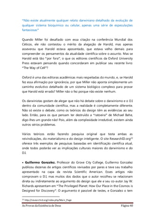 As Provas da Existência de Deus Página 40
“Não existe atualmente qualquer relato darwiniano detalhado da evolução de
qualquer sistema bioquímico ou celular, apenas uma série de especulações
fantasiosas”
Quando Miller foi desafiado com essa citação na conferência Mundial dos
Céticos, ele não contestou o mérito da alegação de Harold, mas apenas
asseverou que Harold estava aposentado, que estava velho demais para
compreender os pensamentos da atualidade científica sobre o assunto. Mas se
Harold está tão “por fora”, o que os editores científicos da Oxford University
Press estavam pensando quando concordaram em publicar seu recente livro:
“The Way of Cell”?
Oxford é uma das editoras acadêmicas mais respeitadas do mundo, e, se Harold
fez essa afirmação por ignorância, por que Miller não aponta simplesmente um
caminho evolutivo detalhado de um sistema biológico complexo para provar
que Harold está errado? Miller não o fez porque não existe nenhum.
Os darwinistas gostam de alegar que não há debate sobre o darwinismo e o D.I
dentro da comunidade científica, mas a realidade é completamente diferente.
Não só existe o debate, como os teóricos do design têm as evidências ao seu
lado. Então, para os que pensam ter destruído a “ratoeira” de Michael Behe,
digo-lhes um grande não! Pois, além da complexidade irredutível, existem ainda
outros sérios problemas.
Vários teóricos estão fazendo pesquisa original que testa ambas as
reivindicações, do materialismo e do design inteligente. O site ResearchID.org22
oferece três exemplos de pesquisas baseadas em identificação científica atual,
onde todos poderão ver as implicações culturais maiores do darwinismo e do
D.I.
• Guillermo Gonzalez. Professor do Grove City College, Guillermo Gonzalez
publicou dezenas de artigos científicos revisados por pares e teve seu trabalho
apresentado na capa da revista Scientific American. Esses artigos não
comprovam o D.I, mas muitos dos dados que o autor recolheu se relacionam
direta ou indiretamente ao argumento do design que ele e seu co-autor Jay W.
Richards apresentam em “The Privileged Planet: How Our Place in the Cosmos is
Designed for Discovery”. O argumento é passível de testes, e Gonzalez o tem
22 http://researchid.org/index.php/Main_Page
 