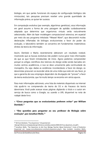 As Provas da Existência de Deus Página 42
biologia, em que partes funcionais do espaço de configuração biológica são
minúsculas), tais pesquisas precisam receber uma grande quantidade de
informação prévia, se quiser ter sucesso.
Em computação evolutiva (por exemplo, algoritmos genéticos), essa informação
em geral assume a forma de uma paisagem de aptidão cuidadosamente
adaptada que determina que organismos virtuais serão naturalmente
selecionados. Além de fazer modelagem computacional extensiva, em especial
por meio do seu programa intitulado “Weasel Ware”, que desconstrói muitas
declarações inflamadas de biólogos evolucionistas a favor do poder da
evolução, o laboratório também se concentra em fundamentos matemáticos
diretos da teoria da informação.
Assim, Dembski e Marks recentemente obtiveram um resultado notável,
mostrando que as buscas evolutivas não podem nunca gerar mais informações
do que as que foram introduzidas de início. Agora podemos compreender
porquê os artigos científicos dos teóricos do design estão sendo barrados em
muitos centros acadêmicos, e isso se deve unicamente pela continuidade do
monopólio. Ou seja: dadas as evidências incontestáveis a favor do design, os
darwinistas procuram se esconder atrás de uma mídia que está em seu favor, já
que a garantia de seus empregos dependem da divulgação de “provas” a favor
da teoria evolucionista, que há muito tempo se encontra em sérios apuros.
Para mais informações adicionais, uma lista de materiais disponíveis na internet
irão ajudá-lo na compreensão da teoria do D.I e do fracasso da teoria
darwiniana. Você pode acessar essas páginas digitando o título e o autor em
serviço de busca como o Google, ou usando a URL disponível na nota de
rodapé deste livro:
• “Cinco perguntas que os evolucionistas preferem evitar” por William
Dembski.25
• “Dez questões para perguntar ao seu professor de Biologia sobre
evolução”, por Jonathan Wells.26
25 WilliamDembski, ”Five Questions”.Disponível em:
<designInference.comwww.designinference.com/documents/2004.04.Five_Questions_Ev.pdf>.
26 Jonathan Wells, “Ten Questions to Ask Your Biology Teacher About Evolutions”, Icons of Evolution.
Disponível em: <www.iconsofevolution.com/tools/questions.php3>. Veja também: Jonathan Wells,
 
