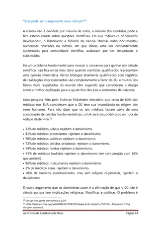 As Provas da Existência de Deus Página 44
“Este pode ser o argumento mais ridículo”30
A ciência não é decidida por maioria de votos, a maioria dos cientistas pode e
tem estado errada sobre questões científicas. Em sua “Structure of Scientific
Revolutions”, o historiador e filósofo da ciência Thomas Kuhn documentou
numerosas reversões na ciência, em que ideias, uma vez confiantemente
sustentadas pela comunidade científica, acabaram por ser descartadas e
substituídas.
Há um problema fundamental para invocar o consenso para ganhar um debate
científico, isso fica ainda mais claro quando cientistas qualificados representam
uma opinião minoritária. Vários biólogos altamente qualificados com registros
de realizações impressionantes são completamente a favor do D.I, e muitos dos
físicos mais respeitados do mundo têm sugerido que consideram o design
como a melhor explicação para o ajuste fino das Leis e constantes da natureza.
Uma pesquisa feita pelo Instituto Finkelstein descobriu que cerca de 60% dos
médicos nos EUA consideram que o D.I teve sua importância na origem dos
seres humanos. Para não dizer que os tais médicos faziam parte de uma
conspiração de cristãos fundamentalistas, o link será disponibilizado na nota de
rodapé deste livro.31
• 32% de médicos judeus rejeitam o darwinismo.
• 81% de médicos protestantes rejeitam o darwinismo.
• 78% de médicos católicos rejeitam o darwinismo.
• 72% de médicos cristãos ortodoxos rejeitam o darwinismo.
• 54% de médicos hindus rejeitam o darwinismo.
• 43% de médicos budistas rejeitam o darwinismo (em comparação com 36%
que aceitam).
• 86% de médicos mulçumanos rejeitam o darwinismo.
• 2% de médicos ateus rejeitam o darwinismo.
• 48% de médicos espiritualizados, mas sem religião organizada, rejeitam o
darwinismo.
O outro argumento que os darwinistas usam é a afirmação de que o D.I não é
ciência porque tem implicações religiosas, filosóficas e políticas. O problema é
30 Design inteligente sem censura,p.29.
31 <http://web.archive.org/web/20061017043539/www.hcdi.net/polls/J5776/>. Cliqueem Q7 na
margem esquerda.
 