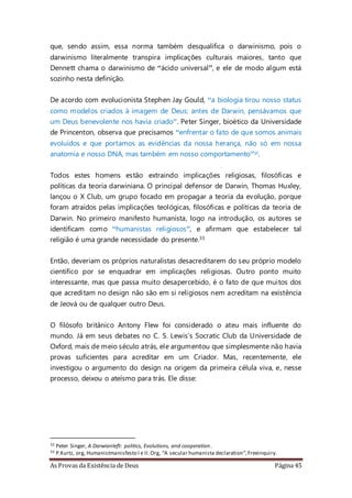 As Provas da Existência de Deus Página 45
que, sendo assim, essa norma também desqualifica o darwinismo, pois o
darwinismo literalmente transpira implicações culturais maiores, tanto que
Dennett chama o darwinismo de “ácido universal”, e ele de modo algum está
sozinho nesta definição.
De acordo com evolucionista Stephen Jay Gould, “a biologia tirou nosso status
como modelos criados à imagem de Deus; antes de Darwin, pensávamos que
um Deus benevolente nos havia criado”. Peter Singer, bioético da Universidade
de Princenton, observa que precisamos “enfrentar o fato de que somos animais
evoluídos e que portamos as evidências da nossa herança, não só em nossa
anatomia e nosso DNA, mas também em nosso comportamento”32.
Todos estes homens estão extraindo implicações religiosas, filosóficas e
políticas da teoria darwiniana. O principal defensor de Darwin, Thomas Huxley,
lançou o X Club, um grupo focado em propagar a teoria da evolução, porque
foram atraídos pelas implicações teológicas, filosóficas e políticas da teoria de
Darwin. No primeiro manifesto humanista, logo na introdução, os autores se
identificam como “humanistas religiosos”, e afirmam que estabelecer tal
religião é uma grande necessidade do presente.33
Então, deveriam os próprios naturalistas desacreditarem do seu próprio modelo
cientifico por se enquadrar em implicações religiosas. Outro ponto muito
interessante, mas que passa muito desapercebido, é o fato de que muitos dos
que acreditam no design não são em si religiosos nem acreditam na existência
de Jeová ou de qualquer outro Deus.
O filósofo britânico Antony Flew foi considerado o ateu mais influente do
mundo. Já em seus debates no C. S. Lewis’s Socratic Club da Universidade de
Oxford, mais de meio século atrás, ele argumentou que simplesmente não havia
provas suficientes para acreditar em um Criador. Mas, recentemente, ele
investigou o argumento do design na origem da primeira célula viva, e, nesse
processo, deixou o ateísmo para trás. Ele disse:
32 Peter Singer, A Darwianleft: politics, Evolutions, and cooperation.
33 P.Kurtz, org, Humanistmanisfesto I e II.Org, “A secular humanista declaration”,Freeinquiry.
 