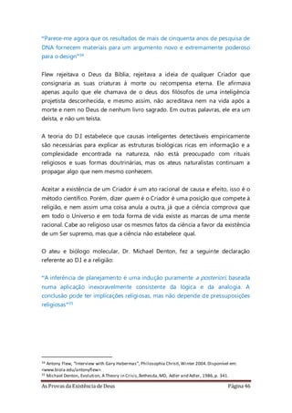 As Provas da Existência de Deus Página 46
“Parece-me agora que os resultados de mais de cinquenta anos de pesquisa de
DNA fornecem materiais para um argumento novo e extremamente poderoso
para o design”34
Flew rejeitava o Deus da Bíblia, rejeitava a ideia de qualquer Criador que
consignaria as suas criaturas à morte ou recompensa eterna. Ele afirmava
apenas aquilo que ele chamava de o deus dos filósofos de uma inteligência
projetista desconhecida, e mesmo assim, não acreditava nem na vida após a
morte e nem no Deus de nenhum livro sagrado. Em outras palavras, ele era um
deísta, e não um teísta.
A teoria do D.I estabelece que causas inteligentes detectáveis empiricamente
são necessárias para explicar as estruturas biológicas ricas em informação e a
complexidade encontrada na natureza, não está preocupado com rituais
religiosos e suas formas doutrinárias, mas os ateus naturalistas continuam a
propagar algo que nem mesmo conhecem.
Aceitar a existência de um Criador é um ato racional de causa e efeito, isso é o
método científico. Porém, dizer quem é o Criador é uma posição que compete à
religião, e nem assim uma coisa anula a outra, já que a ciência comprova que
em todo o Universo e em toda forma de vida existe as marcas de uma mente
racional. Cabe ao religioso usar os mesmos fatos da ciência a favor da existência
de um Ser supremo, mas que a ciência não estabelece qual.
O ateu e biólogo molecular, Dr. Michael Denton, fez a seguinte declaração
referente ao D.I e a religião:
“A inferência de planejamento é uma indução puramente a posteriori, baseada
numa aplicação inexoravelmente consistente da lógica e da analogia. A
conclusão pode ter implicações religiosas, mas não depende de pressuposições
religiosas”35
34 Antony Flew, “Interview with Gary Habermas”, Philosophia Christi,Winter 2004.Disponível em:
<www.biola.edu/antonyflew>.
35 Michael Denton, Evolution, A Theory in Crisis,Bethesda,MD, Adler and Adler, 1986,p. 341.
 