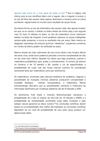 As Provas da Existência de Deus Página 48
aparece hoje como lei, a mais geral de todas as leis”.37 Isso é mágica, não
ciência, pois as Leis científicas lidam com o regular, não o irregular (o acaso), e
as Leis da física não causam nada, apenas descrevem a maneira como as coisas
acontecem regularmente no mundo como resultado de causas físicas.
Da mesma forma, as Leis da matemática não causam nada, elas apenas insistem
em que, se eu colocar 3 cédulas no bolso direito da minha calça, e em seguida
mais 10, terei 13 cédulas no bolso, as Leis da matemática nunca colocaram
cédulas no bolso de ninguém. Como podemos observar, as causas inteligentes
sempre estão presentes, e nunca os resultados são por acaso. Nem mesmo as
alegações naturalistas de misturas químicas “aleatórias”, sequências numéricas
em sorteio de loteria, podem ser atribuídas ao acaso.
Mesmo através da visão rudimentar de uma única célula e das funções diárias
dos seres vivos, ainda assim podemos perceber a enorme complexidade da vida
no seu nível mais inferior. Quando nos dizem que algo aconteceu, usamos a
matemática probabilística para avaliar o acontecimento. O número de átomos
no Universo é de 10 elevado a 80; usando a Lei da especificidade, a
probabilidade de surgir vida das forças naturais sozinhas foi considerada
seriamente tanto por matemáticos como por astrônomos.
Os matemáticos, envolvidos pela natureza estatística do problema, negaram a
possibilidade de mutações mínimas aleatórias produzirem complexidade e
novidade biológica. Usando computadores, o matemático Marcel
Schutzenberger descobriu que as possibilidades contrárias à melhoraria da
informação significativa por mudanças aleatórias são de 10 elevado a 1000.
Os astrônomos Fred Hoyle e Chandra Wickramasinghe calcularam a
probabilidade de a vida se originar da não-vida em 10 elevado a 40000, e a
probabilidade de complexidade aumentada surgir pelas mutações e pela
seleção natural aproxima-se desse número.38 As conclusões científicas devem
basear-se na probabilidade. Nas melhor das hipóteses, as conclusões científicas
dependem de um nível de probabilidade de uma certa causa produzir um
determinado efeito.
37 S. Jaki,God and the cosmologists.
38 The natural limits to biological change,p 86.
 