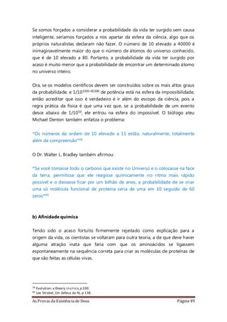 As Provas da Existência de Deus Página 49
Se somos forçados a considerar a probabilidade da vida ter surgido sem causa
inteligente, seríamos forçados a nos apartar da esfera da ciência, algo que os
próprios naturalistas declaram não fazer. O número de 10 elevado a 40000 é
inimaginavelmente maior do que o número de átomos do universo conhecido,
que é de 10 elevado a 80. Portanto, a probabilidade da vida ter surgido por
acaso é muito menor que a probabilidade de encontrar um determinado átomo
no universo inteiro.
Ora, se os modelos científicos devem ser construídos sobre os mais altos graus
da probabilidade, e 1/101000-40.000 de potência está na esfera da impossibilidade,
então acreditar que isso é verdadeiro é ir além do escopo da ciência, pois a
regra prática da física é que uma vez que, se a probabilidade de um evento
desce abaixo de 1/1050, ele entrou na esfera do impossível. O biólogo ateu
Michael Denton também enfatiza o problema:
“Os números da ordem de 10 elevado a 15 estão, naturalmente, totalmente
além da compreensão”39
O Dr. Walter L. Bradley também afirmou:
“Se você tomasse todo o carbono que existe no Universo e o colocasse na face
da terra, permitisse que ele reagisse quimicamente no ritmo mais rápido
possível e o deixasse ficar por um bilhão de anos, a probabilidade de se criar
uma só molécula funcional de proteína seria de uma em 10 seguido de 60
zeros”40
b) Afinidade química
Tendo sido o acaso fortuito firmemente rejeitado como explicação para a
origem da vida, os cientistas se voltaram para outra teoria, a de que deve haver
alguma atração inata que faria com que os aminoácidos se ligassem
espontaneamente na sequência correta para criar as moléculas de proteínas de
que são feitas as células vivas.
39 Evolution: a theory in crisis,p 330.
40 Lee Strobel, Em defesa da fé, p 138.
 