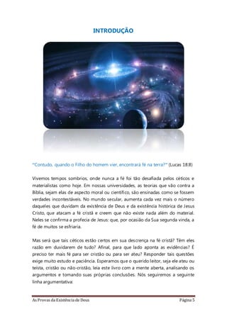 As Provas da Existência de Deus Página 5
INTRODUÇÃO
“Contudo, quando o Filho do homem vier, encontrará fé na terra?” (Lucas 18:8)
Vivemos tempos sombrios, onde nunca a fé foi tão desafiada pelos céticos e
materialistas como hoje. Em nossas universidades, as teorias que vão contra a
Bíblia, sejam elas de aspecto moral ou científico, são ensinadas como se fossem
verdades incontestáveis. No mundo secular, aumenta cada vez mais o número
daqueles que duvidam da existência de Deus e da existência histórica de Jesus
Cristo, que atacam a fé cristã e creem que não existe nada além do material.
Neles se confirma a profecia de Jesus: que, por ocasião da Sua segunda vinda, a
fé de muitos se esfriaria.
Mas será que tais céticos estão certos em sua descrença na fé cristã? Têm eles
razão em duvidarem de tudo? Afinal, para que lado aponta as evidências? É
preciso ter mais fé para ser cristão ou para ser ateu? Responder tais questões
exige muito estudo e paciência. Esperamos que o querido leitor, seja ele ateu ou
teísta, cristão ou não-cristão, leia este livro com a mente aberta, analisando os
argumentos e tomando suas próprias conclusões. Nós seguiremos a seguinte
linha argumentativa:
 