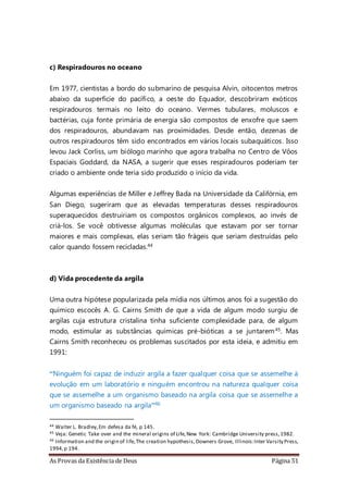 As Provas da Existência de Deus Página 51
c) Respiradouros no oceano
Em 1977, cientistas a bordo do submarino de pesquisa Alvin, oitocentos metros
abaixo da superfície do pacífico, a oeste do Equador, descobriram exóticos
respiradouros termais no leito do oceano. Vermes tubulares, moluscos e
bactérias, cuja fonte primária de energia são compostos de enxofre que saem
dos respiradouros, abundavam nas proximidades. Desde então, dezenas de
outros respiradouros têm sido encontrados em vários locais subaquáticos. Isso
levou Jack Corliss, um biólogo marinho que agora trabalha no Centro de Vôos
Espaciais Goddard, da NASA, a sugerir que esses respiradouros poderiam ter
criado o ambiente onde teria sido produzido o início da vida.
Algumas experiências de Miller e Jeffrey Bada na Universidade da Califórnia, em
San Diego, sugeriram que as elevadas temperaturas desses respiradouros
superaquecidos destruiriam os compostos orgânicos complexos, ao invés de
criá-los. Se você obtivesse algumas moléculas que estavam por ser tornar
maiores e mais complexas, elas seriam tão frágeis que seriam destruídas pelo
calor quando fossem recicladas.44
d) Vida procedente da argila
Uma outra hipótese popularizada pela mídia nos últimos anos foi a sugestão do
químico escocês A. G. Cairns Smith de que a vida de algum modo surgiu de
argilas cuja estrutura cristalina tinha suficiente complexidade para, de algum
modo, estimular as substâncias químicas pré-bióticas a se juntarem45. Mas
Cairns Smith reconheceu os problemas suscitados por esta ideia, e admitiu em
1991:
“Ninguém foi capaz de induzir argila a fazer qualquer coisa que se assemelhe à
evolução em um laboratório e ninguém encontrou na natureza qualquer coisa
que se assemelhe a um organismo baseado na argila coisa que se assemelhe a
um organismo baseado na argila”46
44 Walter L. Bradley,Em defesa da fé, p 145.
45 Veja: Genetic Take over and the mineral origins of Life,New York: Cambridge University press,1982.
46 Information and the origin of life,The creation hypothesis,Downers Grove, Illinois:Inter Varsity Press,
1994,p 194.
 