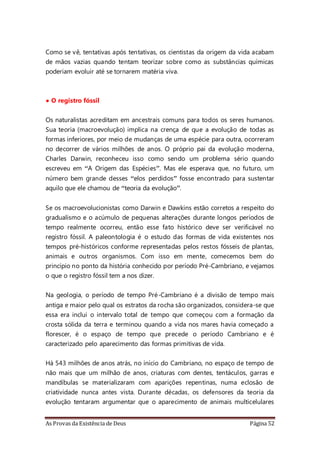 As Provas da Existência de Deus Página 52
Como se vê, tentativas após tentativas, os cientistas da origem da vida acabam
de mãos vazias quando tentam teorizar sobre como as substâncias químicas
poderiam evoluir até se tornarem matéria viva.
• O registro fóssil
Os naturalistas acreditam em ancestrais comuns para todos os seres humanos.
Sua teoria (macroevolução) implica na crença de que a evolução de todas as
formas inferiores, por meio de mudanças de uma espécie para outra, ocorreram
no decorrer de vários milhões de anos. O próprio pai da evolução moderna,
Charles Darwin, reconheceu isso como sendo um problema sério quando
escreveu em “A Origem das Espécies”. Mas ele esperava que, no futuro, um
número bem grande desses “elos perdidos” fosse encontrado para sustentar
aquilo que ele chamou de “teoria da evolução”.
Se os macroevolucionistas como Darwin e Dawkins estão corretos a respeito do
gradualismo e o acúmulo de pequenas alterações durante longos períodos de
tempo realmente ocorreu, então esse fato histórico deve ser verificável no
registro fóssil. A paleontologia é o estudo das formas de vida existentes nos
tempos pré-históricos conforme representadas pelos restos fósseis de plantas,
animais e outros organismos. Com isso em mente, comecemos bem do
princípio no ponto da história conhecido por período Pré-Cambriano, e vejamos
o que o registro fóssil tem a nos dizer.
Na geologia, o período de tempo Pré-Cambriano é a divisão de tempo mais
antiga e maior pelo qual os estratos da rocha são organizados, considera-se que
essa era inclui o intervalo total de tempo que começou com a formação da
crosta sólida da terra e terminou quando a vida nos mares havia começado a
florescer, é o espaço de tempo que precede o período Cambriano e é
caracterizado pelo aparecimento das formas primitivas de vida.
Há 543 milhões de anos atrás, no início do Cambriano, no espaço de tempo de
não mais que um milhão de anos, criaturas com dentes, tentáculos, garras e
mandíbulas se materializaram com aparições repentinas, numa eclosão de
criatividade nunca antes vista. Durante décadas, os defensores da teoria da
evolução tentaram argumentar que o aparecimento de animais multicelulares
 