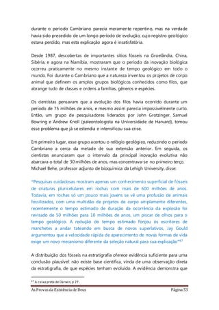 As Provas da Existência de Deus Página 53
durante o período Cambriano parecia meramente repentino, mas na verdade
havia sido precedido de um longo período de evolução, cujo registro geológico
estava perdido, mas esta explicação agora é insatisfatória.
Desde 1987, descobertas de importantes sítios fósseis na Groelândia, China,
Sibéria, e agora na Namíbia, mostraram que o período da inovação biológica
ocorreu praticamente no mesmo instante de tempo geológico em todo o
mundo. Foi durante o Cambriano que a natureza inventou os projetos de corpo
animal que definem os amplos grupos biológicos conhecidos como filos, que
abrange tudo de classes e ordens a famílias, gêneros e espécies.
Os cientistas pensavam que a evolução dos filos havia ocorrido durante um
período de 75 milhões de anos, e mesmo assim parecia impossivelmente curto.
Então, um grupo de pesquisadores liderados por John Grotzinger, Samuel
Bowring e Andrew Knoll (paleontologista na Universidade de Harvard), tomou
esse problema que já se estendia e intensificou sua crise.
Em primeiro lugar, esse grupo acertou o relógio geológico, reduzindo o período
Cambriano a cerca da metade de sua extensão anterior. Em seguida, os
cientistas anunciaram que o intervalo da principal inovação evolutiva não
abarcava o total de 30 milhões de anos, mas concentrava-se no primeiro terço.
Michael Behe, professor adjunto de bioquímica da Lehigh University, disse:
“Pesquisas cuidadosas mostram apenas um conhecimento superficial de fósseis
de criaturas pluricelulares em rochas com mais de 600 milhões de anos.
Todavia, em rochas só um pouco mais jovens se vê uma profusão de animais
fossilizados, com uma multidão de projetos de corpo amplamente diferentes,
recentemente o tempo estimado de duração da ocorrência da explosão foi
revisado de 50 milhões para 10 milhões de anos, um piscar de olhos para o
tempo geológico. A redução do tempo estimado forçou os escritores de
manchetes a andar tateando em busca de novos superlativos, Jay Gould
argumentou que a velocidade rápida de aparecimento de novas formas de vida
exige um novo mecanismo diferente da seleção natural para sua explicação”47
A distribuição dos fósseis na estratigrafia oferece evidência suficiente para uma
conclusão plausível: não existe base científica, vinda de uma observação direta
da estratigrafia, de que espécies tenham evoluído. A evidência demonstra que
47 A caixa preta de Darwin,p 27.
 